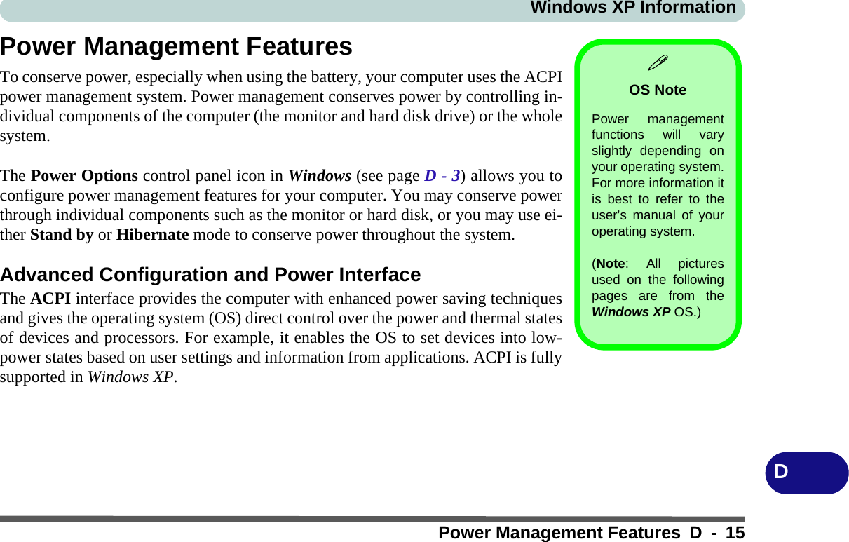 Windows XP InformationPower Management Features D - 15DPower Management FeaturesTo conserve power, especially when using the battery, your computer uses the ACPIpower management system. Power management conserves power by controlling in-dividual components of the computer (the monitor and hard disk drive) or the wholesystem.The Power Options control panel icon in Windows (see page D - 3) allows you toconfigure power management features for your computer. You may conserve powerthrough individual components such as the monitor or hard disk, or you may use ei-ther Stand by or Hibernate mode to conserve power throughout the system.Advanced Configuration and Power InterfaceThe ACPI interface provides the computer with enhanced power saving techniquesand gives the operating system (OS) direct control over the power and thermal statesof devices and processors. For example, it enables the OS to set devices into low-power states based on user settings and information from applications. ACPI is fullysupported in Windows XP.OS NotePower managementfunctions will varyslightly depending onyour operating system.For more information itis best to refer to theuser’s manual of youroperating system. (Note: All picturesused on the followingpages are from theWindows XP OS.)