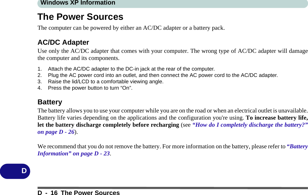 Windows XP InformationD - 16 The Power SourcesDThe Power SourcesThe computer can be powered by either an AC/DC adapter or a battery pack.AC/DC AdapterUse only the AC/DC adapter that comes with your computer. The wrong type of AC/DC adapter will damagethe computer and its components.1. Attach the AC/DC adapter to the DC-in jack at the rear of the computer.2. Plug the AC power cord into an outlet, and then connect the AC power cord to the AC/DC adapter.3. Raise the lid/LCD to a comfortable viewing angle.4. Press the power button to turn “On”.BatteryThe battery allows you to use your computer while you are on the road or when an electrical outlet is unavailable.Battery life varies depending on the applications and the configuration you&apos;re using. To increase battery life,let the battery discharge completely before recharging (see “How do I completely discharge the battery?”on page D - 26).We recommend that you do not remove the battery. For more information on the battery, please refer to “BatteryInformation” on page D - 23.