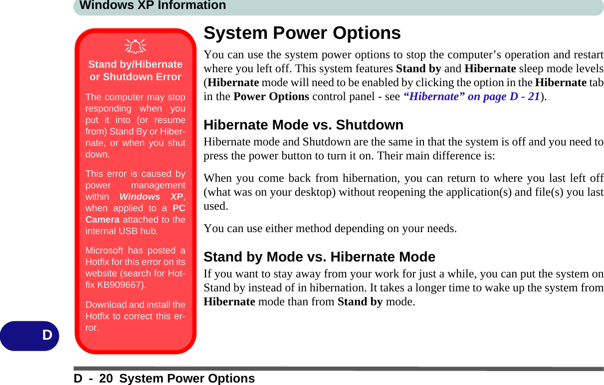 Windows XP InformationD - 20 System Power OptionsDSystem Power OptionsYou can use the system power options to stop the computer’s operation and restartwhere you left off. This system features Stand by and Hibernate sleep mode levels(Hibernate mode will need to be enabled by clicking the option in the Hibernate tabin the Power Options control panel - see “Hibernate” on page D - 21).Hibernate Mode vs. ShutdownHibernate mode and Shutdown are the same in that the system is off and you need topress the power button to turn it on. Their main difference is:When you come back from hibernation, you can return to where you last left off(what was on your desktop) without reopening the application(s) and file(s) you lastused.You can use either method depending on your needs. Stand by Mode vs. Hibernate ModeIf you want to stay away from your work for just a while, you can put the system onStand by instead of in hibernation. It takes a longer time to wake up the system fromHibernate mode than from Stand by mode.Stand by/Hibernate or Shutdown ErrorThe computer may stopresponding when youput it into (or resumefrom) Stand By or Hiber-nate, or when you shutdown.This error is caused bypower managementwithin  Windows XP,when applied to a PCCamera attached to theinternal USB hub.Microsoft has posted aHotfix for this error on itswebsite (search for Hot-fix KB909667). Download and install theHotfix to correct this er-ror.