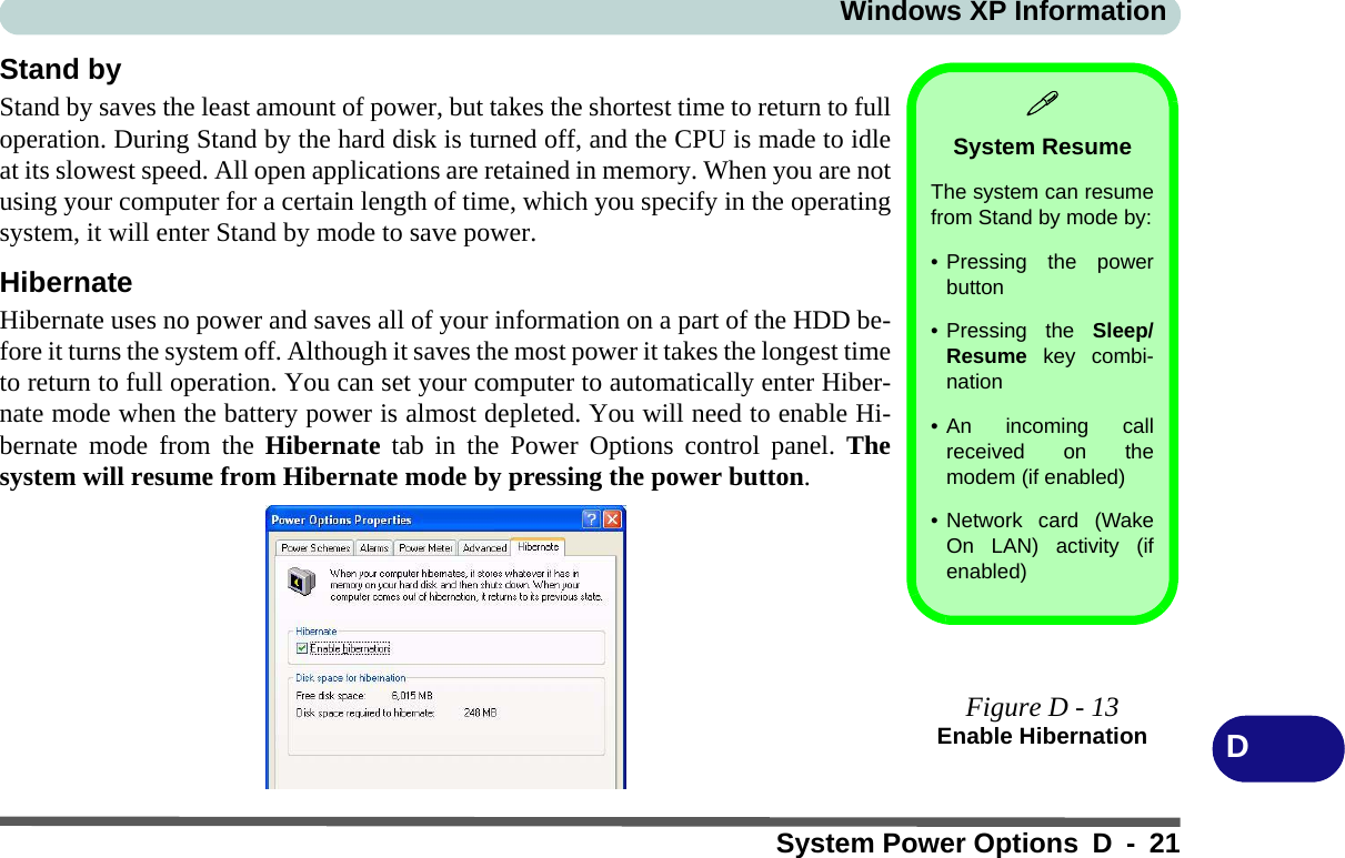 Windows XP InformationSystem Power Options D - 21DStand byStand by saves the least amount of power, but takes the shortest time to return to fulloperation. During Stand by the hard disk is turned off, and the CPU is made to idleat its slowest speed. All open applications are retained in memory. When you are notusing your computer for a certain length of time, which you specify in the operatingsystem, it will enter Stand by mode to save power. HibernateHibernate uses no power and saves all of your information on a part of the HDD be-fore it turns the system off. Although it saves the most power it takes the longest timeto return to full operation. You can set your computer to automatically enter Hiber-nate mode when the battery power is almost depleted. You will need to enable Hi-bernate mode from the Hibernate tab in the Power Options control panel. Thesystem will resume from Hibernate mode by pressing the power button.System ResumeThe system can resumefrom Stand by mode by:• Pressing the powerbutton• Pressing the Sleep/Resume key combi-nation• An incoming callreceived on themodem (if enabled)• Network card (WakeOn LAN) activity (ifenabled)Figure D - 13Enable Hibernation
