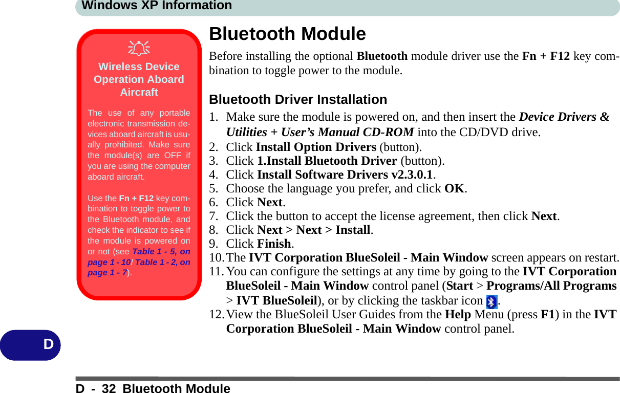 Windows XP InformationD - 32 Bluetooth ModuleDBluetooth ModuleBefore installing the optional Bluetooth module driver use the Fn + F12 key com-bination to toggle power to the module.Bluetooth Driver Installation1. Make sure the module is powered on, and then insert the Device Drivers &amp; Utilities + User’s Manual CD-ROM into the CD/DVD drive. 2. Click Install Option Drivers (button).3. Click 1.Install Bluetooth Driver (button).4. Click Install Software Drivers v2.3.0.1.5. Choose the language you prefer, and click OK.6. Click Next.7. Click the button to accept the license agreement, then click Next.8. Click Next &gt; Next &gt; Install.9. Click Finish.10.The IVT Corporation BlueSoleil - Main Window screen appears on restart.11.You can configure the settings at any time by going to the IVT Corporation BlueSoleil - Main Window control panel (Start &gt; Programs/All Programs &gt; IVT BlueSoleil), or by clicking the taskbar icon  .12.View the BlueSoleil User Guides from the Help Menu (press F1) in the IVT Corporation BlueSoleil - Main Window control panel.Wireless Device Operation Aboard AircraftThe use of any portableelectronic transmission de-vices aboard aircraft is usu-ally prohibited. Make surethe module(s) are OFF ifyou are using the computeraboard aircraft.Use the Fn + F12 key com-bination to toggle power tothe Bluetooth module, andcheck the indicator to see ifthe module is powered onor not (see Table 1 - 5, onpage 1 - 10/ Table 1 - 2, onpage 1 - 7).