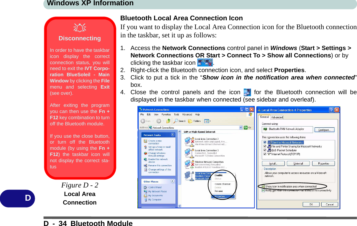 Windows XP InformationD - 34 Bluetooth ModuleDBluetooth Local Area Connection IconIf you want to display the Local Area Connection icon for the Bluetooth connectionin the taskbar, set it up as follows:1. Access the Network Connections control panel in Windows (Start &gt; Settings &gt; Network Connections OR Start &gt; Connect To &gt; Show all Connections) or by clicking the taskbar icon  .2. Right-click the Bluetooth connection icon, and select Properties.3. Click to put a tick in the “Show icon in the notification area when connected”box.4. Close the control panels and the icon   for the Bluetooth connection will bedisplayed in the taskbar when connected (see sidebar and overleaf).DisconnectingIn order to have the taskbaricon display the correctconnection status, you willneed to exit the IVT Corpo-ration BlueSoleil - MainWindow by clicking the Filemenu and selecting Exit(see over).After exiting the programyou can then use the Fn +F12 key combination to turnoff the Bluetooth module.If you use the close button,or turn off the Bluetoothmodule (by using the Fn +F12) the taskbar icon willnot display the correct sta-tus Figure D - 2Local Area Connection