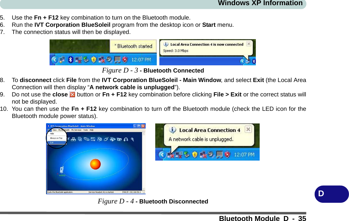 Windows XP InformationBluetooth Module D - 35D5. Use the Fn + F12 key combination to turn on the Bluetooth module.6. Run the IVT Corporation BlueSoleil program from the desktop icon or Start menu.7. The connection status will then be displayed.Figure D - 3 - Bluetooth Connected8. To disconnect click File from the IVT Corporation BlueSoleil - Main Window, and select Exit (the Local AreaConnection will then display “A network cable is unplugged”).9. Do not use the close   button or Fn + F12 key combination before clicking File &gt; Exit or the correct status willnot be displayed.10. You can then use the Fn + F12 key combination to turn off the Bluetooth module (check the LED icon for theBluetooth module power status).Figure D - 4 - Bluetooth Disconnected