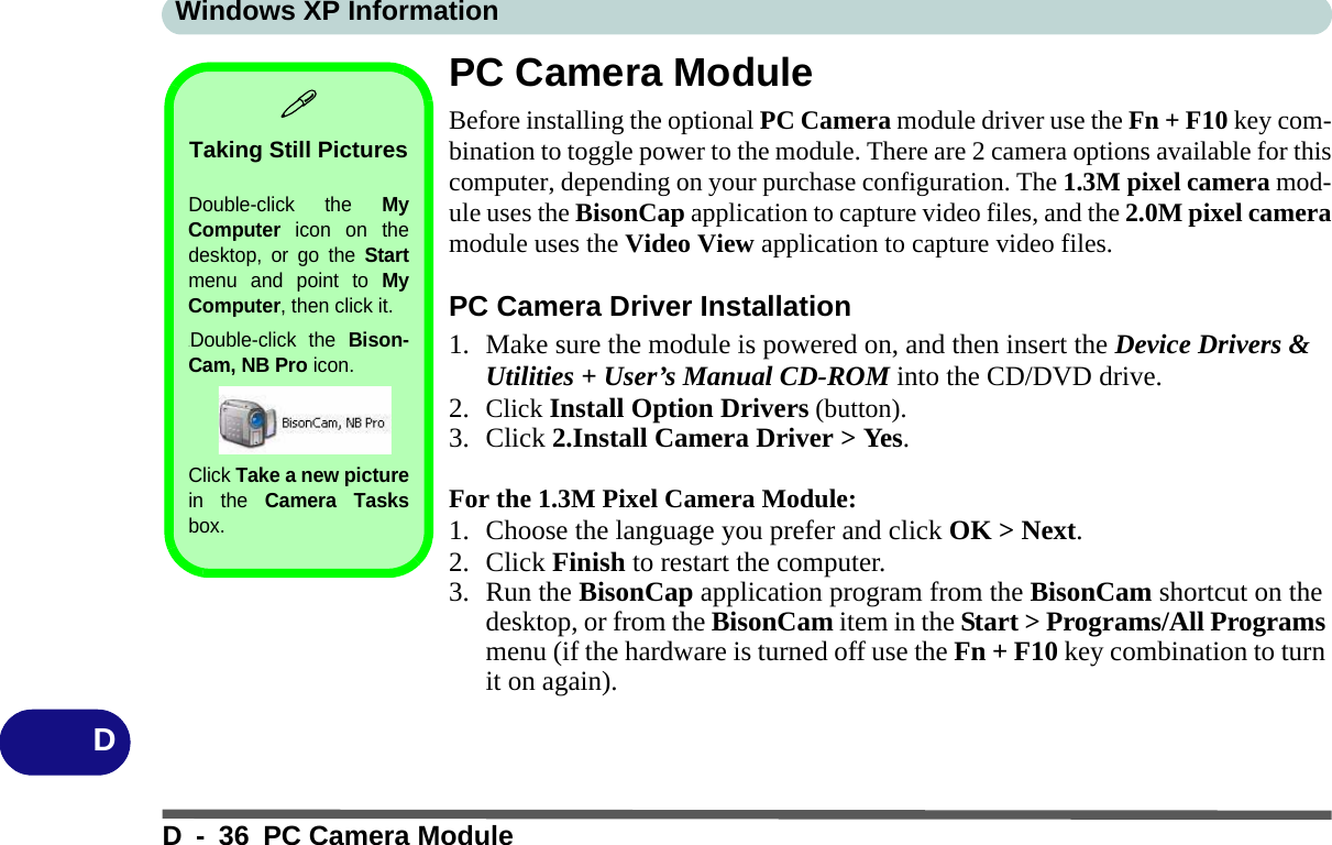 Windows XP InformationD - 36 PC Camera ModuleDPC Camera ModuleBefore installing the optional PC Camera module driver use the Fn + F10 key com-bination to toggle power to the module. There are 2 camera options available for thiscomputer, depending on your purchase configuration. The 1.3M pixel camera mod-ule uses the BisonCap application to capture video files, and the 2.0M pixel cameramodule uses the Video View application to capture video files.PC Camera Driver Installation1. Make sure the module is powered on, and then insert the Device Drivers &amp; Utilities + User’s Manual CD-ROM into the CD/DVD drive. 2. Click Install Option Drivers (button).3. Click 2.Install Camera Driver &gt; Yes.For the 1.3M Pixel Camera Module:1. Choose the language you prefer and click OK &gt; Next.2. Click Finish to restart the computer.3. Run the BisonCap application program from the BisonCam shortcut on the desktop, or from the BisonCam item in the Start &gt; Programs/All Programs menu (if the hardware is turned off use the Fn + F10 key combination to turn it on again).Taking Still PicturesDouble-click the MyComputer icon on thedesktop, or go the Startmenu and point to MyComputer, then click it..Double-click the Bison-Cam, NB Pro icon. Click Take a new picturein the Camera Tasksbox.