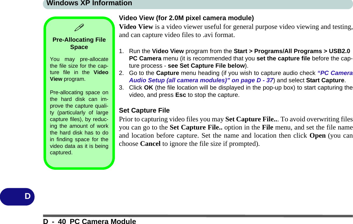 Windows XP InformationD - 40 PC Camera ModuleDVideo View (for 2.0M pixel camera module)Video View is a video viewer useful for general purpose video viewing and testing,and can capture video files to .avi format.1. Run the Video View program from the Start &gt; Programs/All Programs &gt; USB2.0 PC Camera menu (it is recommended that you set the capture file before the cap-ture process - see Set Capture File below).2. Go to the Capture menu heading (if you wish to capture audio check “PC CameraAudio Setup (all camera modules)” on page D - 37) and select Start Capture.3. Click OK (the file location will be displayed in the pop-up box) to start capturing thevideo, and press Esc to stop the capture.Set Capture FilePrior to capturing video files you may Set Capture File... To avoid overwriting filesyou can go to the Set Capture File.. option in the File menu, and set the file nameand location before capture. Set the name and location then click Open (you canchoose Cancel to ignore the file size if prompted).Pre-Allocating File SpaceYou may pre-allocatethe file size for the cap-ture file in the VideoView program.Pre-allocating space onthe hard disk can im-prove the capture quali-ty (particularly of largecapture files), by reduc-ing the amount of workthe hard disk has to doin finding space for thevideo data as it is beingcaptured.