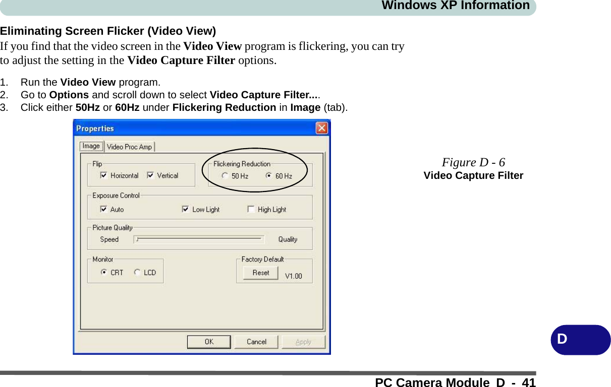 Windows XP InformationPC Camera Module D - 41DEliminating Screen Flicker (Video View)If you find that the video screen in the Video View program is flickering, you can tryto adjust the setting in the Video Capture Filter options.1. Run the Video View program.2. Go to Options and scroll down to select Video Capture Filter....3. Click either 50Hz or 60Hz under Flickering Reduction in Image (tab).Figure D - 6Video Capture Filter