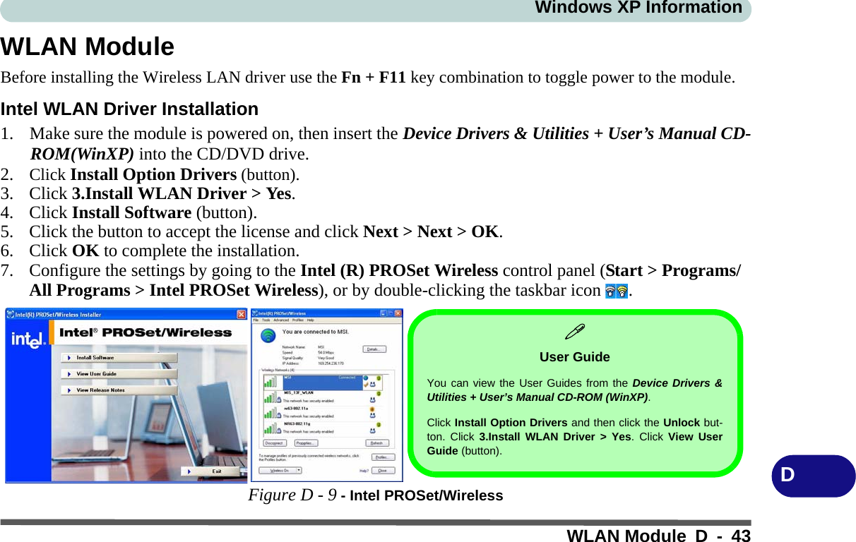 Windows XP InformationWLAN Module D - 43DWLAN ModuleBefore installing the Wireless LAN driver use the Fn + F11 key combination to toggle power to the module.Intel WLAN Driver Installation1. Make sure the module is powered on, then insert the Device Drivers &amp; Utilities + User’s Manual CD-ROM(WinXP) into the CD/DVD drive. 2. Click Install Option Drivers (button).3. Click 3.Install WLAN Driver &gt; Yes.4. Click Install Software (button).5. Click the button to accept the license and click Next &gt; Next &gt; OK.6. Click OK to complete the installation.7. Configure the settings by going to the Intel (R) PROSet Wireless control panel (Start &gt; Programs/All Programs &gt; Intel PROSet Wireless), or by double-clicking the taskbar icon  .Figure D - 9 - Intel PROSet/Wireless User GuideYou can view the User Guides from the Device Drivers &amp;Utilities + User’s Manual CD-ROM (WinXP). Click Install Option Drivers and then click the Unlock but-ton. Click 3.Install WLAN Driver &gt; Yes. Click View UserGuide (button).