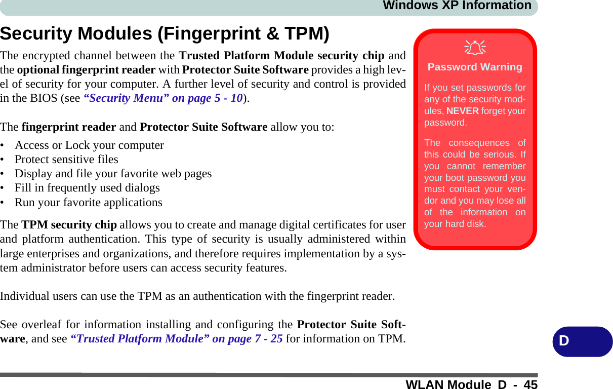 Windows XP InformationWLAN Module D - 45DSecurity Modules (Fingerprint &amp; TPM)The encrypted channel between the Trusted Platform Module security chip andthe optional fingerprint reader with Protector Suite Software provides a high lev-el of security for your computer. A further level of security and control is providedin the BIOS (see “Security Menu” on page 5 - 10).The fingerprint reader and Protector Suite Software allow you to:• Access or Lock your computer• Protect sensitive files• Display and file your favorite web pages• Fill in frequently used dialogs• Run your favorite applicationsThe TPM security chip allows you to create and manage digital certificates for userand platform authentication. This type of security is usually administered withinlarge enterprises and organizations, and therefore requires implementation by a sys-tem administrator before users can access security features.Individual users can use the TPM as an authentication with the fingerprint reader.See overleaf for information installing and configuring the Protector Suite Soft-ware, and see “Trusted Platform Module” on page 7 - 25 for information on TPM.Password WarningIf you set passwords forany of the security mod-ules, NEVER forget yourpassword. The consequences ofthis could be serious. Ifyou cannot rememberyour boot password youmust contact your ven-dor and you may lose allof the information onyour hard disk.