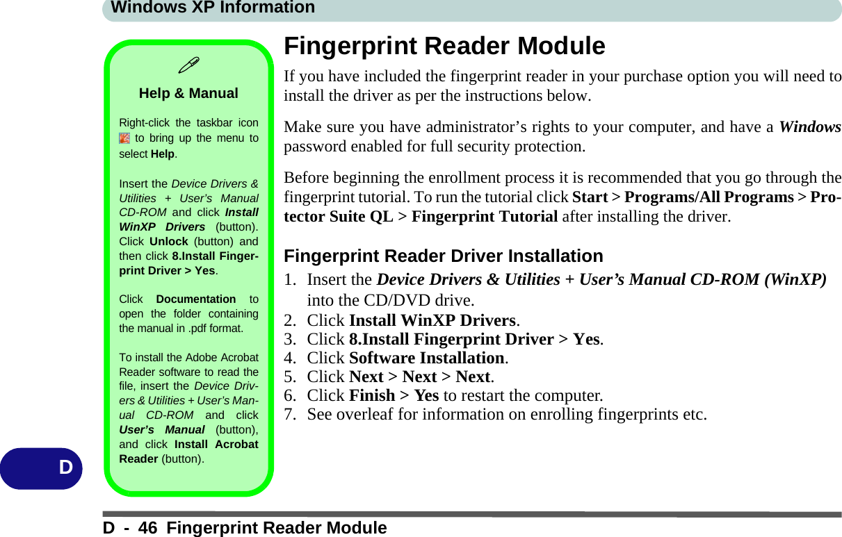 Windows XP InformationD - 46 Fingerprint Reader ModuleDFingerprint Reader ModuleIf you have included the fingerprint reader in your purchase option you will need toinstall the driver as per the instructions below. Make sure you have administrator’s rights to your computer, and have a Windowspassword enabled for full security protection.Before beginning the enrollment process it is recommended that you go through thefingerprint tutorial. To run the tutorial click Start &gt; Programs/All Programs &gt; Pro-tector Suite QL &gt; Fingerprint Tutorial after installing the driver.Fingerprint Reader Driver Installation1. Insert the Device Drivers &amp; Utilities + User’s Manual CD-ROM (WinXP) into the CD/DVD drive.2. Click Install WinXP Drivers.3. Click 8.Install Fingerprint Driver &gt; Yes.4. Click Software Installation.5. Click Next &gt; Next &gt; Next.6. Click Finish &gt; Yes to restart the computer.7. See overleaf for information on enrolling fingerprints etc.Help &amp; ManualRight-click the taskbar icon to bring up the menu toselect Help.Insert the Device Drivers &amp;Utilities + User’s ManualCD-ROM  and click InstallWinXP Drivers (button).Click  Unlock (button) andthen click 8.Install Finger-print Driver &gt; Yes.Click Documentation toopen the folder containingthe manual in .pdf format.To install the Adobe AcrobatReader software to read thefile, insert the Device Driv-ers &amp; Utilities + User’s Man-ual CD-ROM and clickUser’s Manual (button),and click Install AcrobatReader (button).