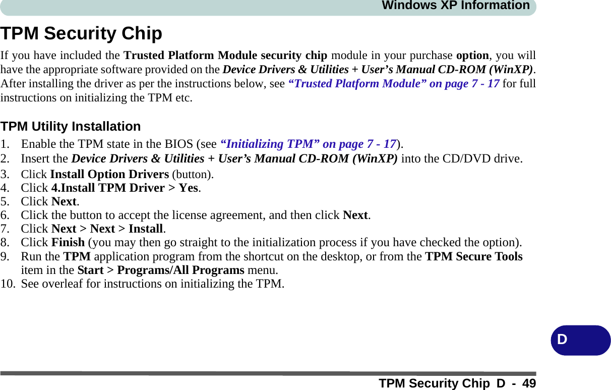 Windows XP InformationTPM Security Chip D - 49DTPM Security ChipIf you have included the Trusted Platform Module security chip module in your purchase option, you willhave the appropriate software provided on the Device Drivers &amp; Utilities + User’s Manual CD-ROM (WinXP).After installing the driver as per the instructions below, see “Trusted Platform Module” on page 7 - 17 for fullinstructions on initializing the TPM etc.TPM Utility Installation1. Enable the TPM state in the BIOS (see “Initializing TPM” on page 7 - 17).2. Insert the Device Drivers &amp; Utilities + User’s Manual CD-ROM (WinXP) into the CD/DVD drive.3. Click Install Option Drivers (button).4. Click 4.Install TPM Driver &gt; Yes.5. Click Next.6. Click the button to accept the license agreement, and then click Next.7. Click Next &gt; Next &gt; Install.8. Click Finish (you may then go straight to the initialization process if you have checked the option).9. Run the TPM application program from the shortcut on the desktop, or from the TPM Secure Tools item in the Start &gt; Programs/All Programs menu.10. See overleaf for instructions on initializing the TPM.