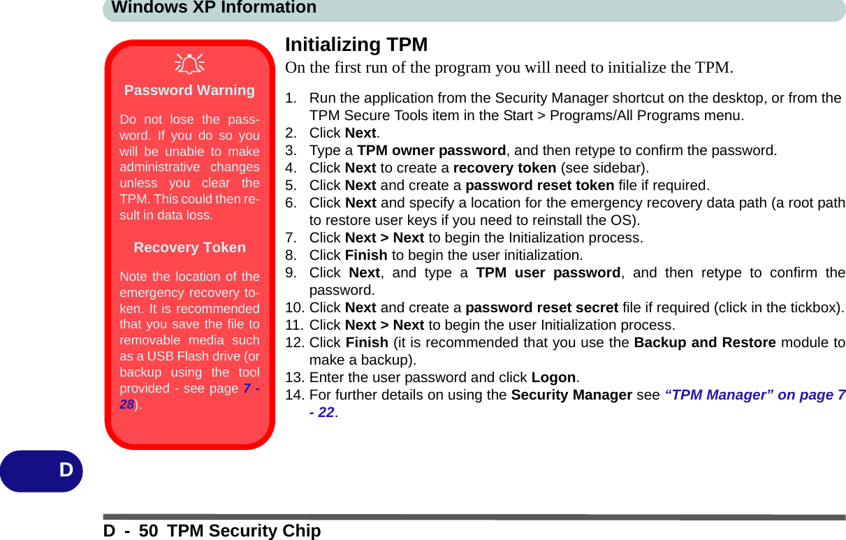 Windows XP InformationD - 50 TPM Security ChipDInitializing TPMOn the first run of the program you will need to initialize the TPM.1. Run the application from the Security Manager shortcut on the desktop, or from the TPM Secure Tools item in the Start &gt; Programs/All Programs menu.2. Click Next.3. Type a TPM owner password, and then retype to confirm the password.4. Click Next to create a recovery token (see sidebar).5. Click Next and create a password reset token file if required.6. Click Next and specify a location for the emergency recovery data path (a root pathto restore user keys if you need to reinstall the OS).7. Click Next &gt; Next to begin the Initialization process.8. Click Finish to begin the user initialization.9. Click  Next, and type a TPM user password, and then retype to confirm thepassword.10. Click Next and create a password reset secret file if required (click in the tickbox).11. Click Next &gt; Next to begin the user Initialization process.12. Click Finish (it is recommended that you use the Backup and Restore module tomake a backup).13. Enter the user password and click Logon.14. For further details on using the Security Manager see “TPM Manager” on page 7- 22.Password WarningDo not lose the pass-word. If you do so youwill be unable to makeadministrative changesunless you clear theTPM. This could then re-sult in data loss.Recovery TokenNote the location of theemergency recovery to-ken. It is recommendedthat you save the file toremovable media suchas a USB Flash drive (orbackup using the toolprovided - see page 7 -28).