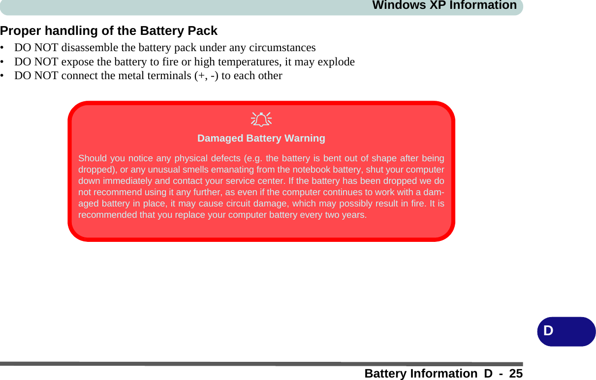 Windows XP InformationBattery Information D - 25DProper handling of the Battery Pack• DO NOT disassemble the battery pack under any circumstances• DO NOT expose the battery to fire or high temperatures, it may explode• DO NOT connect the metal terminals (+, -) to each otherDamaged Battery WarningShould you notice any physical defects (e.g. the battery is bent out of shape after beingdropped), or any unusual smells emanating from the notebook battery, shut your computerdown immediately and contact your service center. If the battery has been dropped we donot recommend using it any further, as even if the computer continues to work with a dam-aged battery in place, it may cause circuit damage, which may possibly result in fire. It isrecommended that you replace your computer battery every two years.