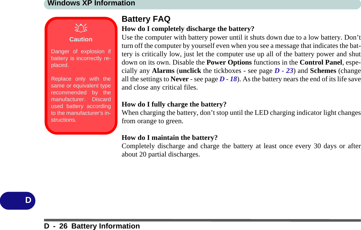 Windows XP InformationD - 26 Battery InformationDBattery FAQHow do I completely discharge the battery?Use the computer with battery power until it shuts down due to a low battery. Don’tturn off the computer by yourself even when you see a message that indicates the bat-tery is critically low, just let the computer use up all of the battery power and shutdown on its own. Disable the Power Options functions in the Control Panel, espe-cially any Alarms (unclick the tickboxes - see page D - 23) and Schemes (changeall the settings to Never - see page D - 18). As the battery nears the end of its life saveand close any critical files.How do I fully charge the battery?When charging the battery, don’t stop until the LED charging indicator light changesfrom orange to green.How do I maintain the battery?Completely discharge and charge the battery at least once every 30 days or afterabout 20 partial discharges.CautionDanger of explosion ifbattery is incorrectly re-placed.Replace only with thesame or equivalent typerecommended by themanufacturer. Discardused battery accordingto the manufacturer’s in-structions.