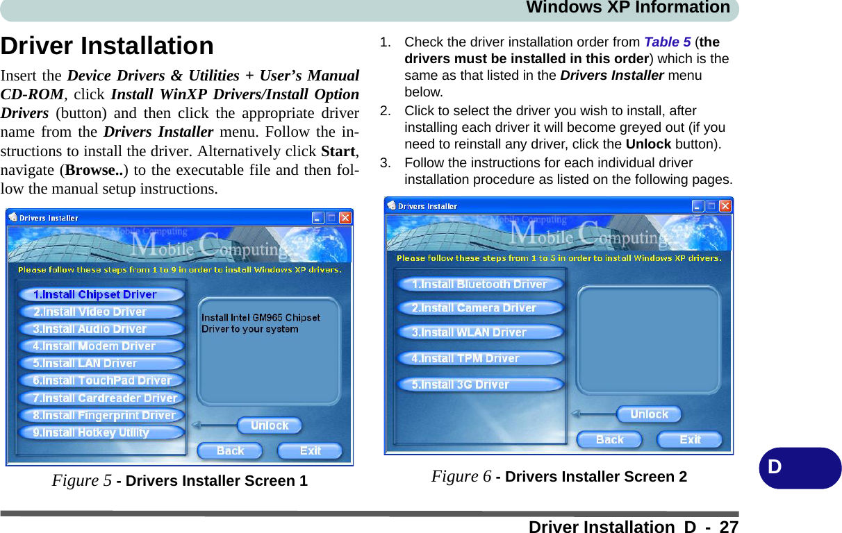 Windows XP InformationDriver Installation D - 27DDriver InstallationInsert the Device Drivers &amp; Utilities + User’s ManualCD-ROM, click Install WinXP Drivers/Install OptionDrivers (button) and then click the appropriate drivername from the Drivers Installer menu. Follow the in-structions to install the driver. Alternatively click Start,navigate (Browse..) to the executable file and then fol-low the manual setup instructions.Figure 5 - Drivers Installer Screen 11. Check the driver installation order from Table 5 (the drivers must be installed in this order) which is the same as that listed in the Drivers Installer menu below.2. Click to select the driver you wish to install, after installing each driver it will become greyed out (if you need to reinstall any driver, click the Unlock button).3. Follow the instructions for each individual driver installation procedure as listed on the following pages.Figure 6 - Drivers Installer Screen 2