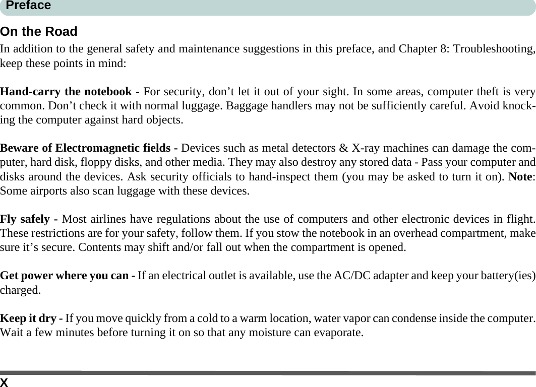 XPrefaceOn the RoadIn addition to the general safety and maintenance suggestions in this preface, and Chapter 8: Troubleshooting,keep these points in mind:Hand-carry the notebook - For security, don’t let it out of your sight. In some areas, computer theft is verycommon. Don’t check it with normal luggage. Baggage handlers may not be sufficiently careful. Avoid knock-ing the computer against hard objects.Beware of Electromagnetic fields - Devices such as metal detectors &amp; X-ray machines can damage the com-puter, hard disk, floppy disks, and other media. They may also destroy any stored data - Pass your computer anddisks around the devices. Ask security officials to hand-inspect them (you may be asked to turn it on). Note:Some airports also scan luggage with these devices.Fly safely - Most airlines have regulations about the use of computers and other electronic devices in flight.These restrictions are for your safety, follow them. If you stow the notebook in an overhead compartment, makesure it’s secure. Contents may shift and/or fall out when the compartment is opened.Get power where you can - If an electrical outlet is available, use the AC/DC adapter and keep your battery(ies)charged.Keep it dry - If you move quickly from a cold to a warm location, water vapor can condense inside the computer.Wait a few minutes before turning it on so that any moisture can evaporate.