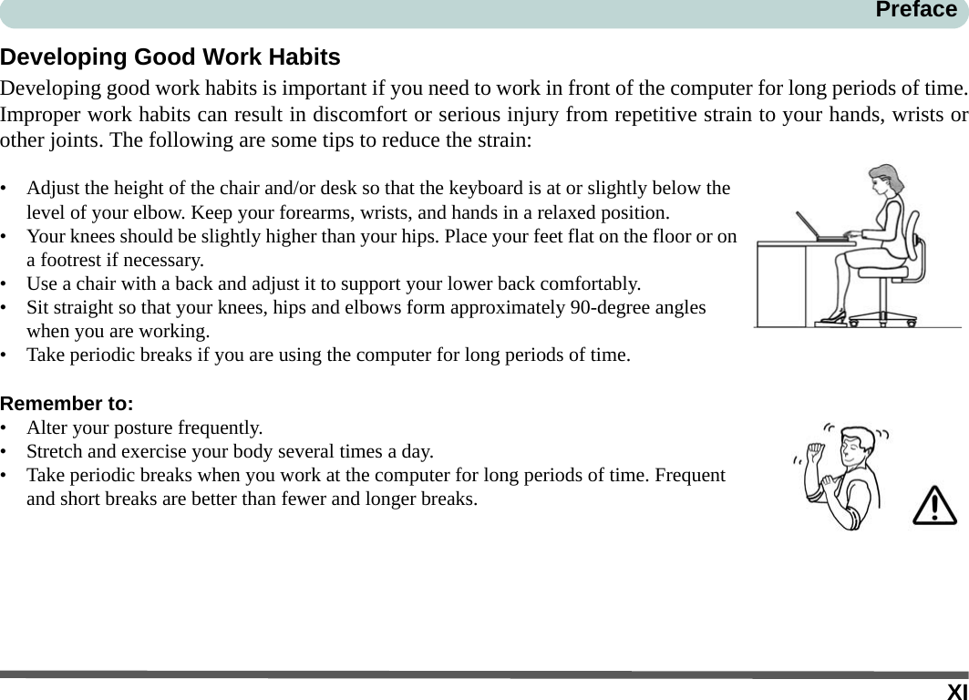 XIPrefaceDeveloping Good Work HabitsDeveloping good work habits is important if you need to work in front of the computer for long periods of time.Improper work habits can result in discomfort or serious injury from repetitive strain to your hands, wrists orother joints. The following are some tips to reduce the strain:• Adjust the height of the chair and/or desk so that the keyboard is at or slightly below the level of your elbow. Keep your forearms, wrists, and hands in a relaxed position.• Your knees should be slightly higher than your hips. Place your feet flat on the floor or on a footrest if necessary.• Use a chair with a back and adjust it to support your lower back comfortably.• Sit straight so that your knees, hips and elbows form approximately 90-degree angles when you are working.• Take periodic breaks if you are using the computer for long periods of time.Remember to:• Alter your posture frequently.• Stretch and exercise your body several times a day.• Take periodic breaks when you work at the computer for long periods of time. Frequent and short breaks are better than fewer and longer breaks.