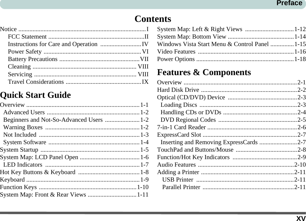 XVPrefaceContentsNotice .................................................................................IFCC Statement .............................................................IIInstructions for Care and Operation  ..........................IVPower Safety ..............................................................VIBattery Precautions ...................................................VIICleaning .................................................................. VIIIServicing ................................................................. VIIITravel Considerations ................................................IXQuick Start GuideOverview ........................................................................1-1Advanced Users ...........................................................1-2Beginners and Not-So-Advanced Users ......................1-2Warning Boxes  ............................................................1-2Not Included  ................................................................1-3System Software ..........................................................1-4System Startup ...............................................................1-5System Map: LCD Panel Open ......................................1-6LED Indicators  ............................................................1-7Hot Key Buttons &amp; Keyboard  .......................................1-8Keyboard ........................................................................1-9Function Keys ..............................................................1-10System Map: Front &amp; Rear Views ...............................1-11System Map: Left &amp; Right Views ...............................1-12System Map: Bottom View ..........................................1-14Windows Vista Start Menu &amp; Control Panel ...............1-15Video Features .............................................................1-16Power Options ..............................................................1-18Features &amp; ComponentsOverview ........................................................................2-1Hard Disk Drive .............................................................2-2Optical (CD/DVD) Device  ............................................2-3Loading Discs ..............................................................2-3Handling CDs or DVDs ...............................................2-4DVD Regional Codes ..................................................2-57-in-1 Card Reader .........................................................2-6ExpressCard Slot ............................................................2-7Inserting and Removing ExpressCards ........................2-7TouchPad and Buttons/Mouse .......................................2-8Function/Hot Key Indicators  .........................................2-9Audio Features .............................................................2-10Adding a Printer ...........................................................2-11USB Printer  ..............................................................2-11Parallel Printer ..........................................................2-11