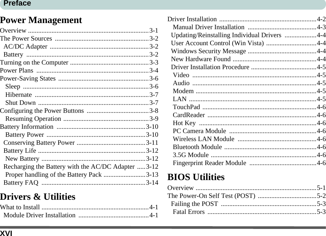 XVIPrefacePower ManagementOverview ........................................................................3-1The Power Sources  ........................................................3-2AC/DC Adapter ...........................................................3-2Battery .........................................................................3-2Turning on the Computer ...............................................3-3Power Plans  ...................................................................3-4Power-Saving States ......................................................3-6Sleep ...........................................................................3-6Hibernate ....................................................................3-7Shut Down ..................................................................3-7Configuring the Power Buttons .....................................3-8Resuming Operation ...................................................3-9Battery Information  .....................................................3-10Battery Power ...........................................................3-10Conserving Battery Power .........................................3-11Battery Life ................................................................3-12New Battery ..............................................................3-12Recharging the Battery with the AC/DC Adapter .....3-12Proper handling of the Battery Pack .........................3-13Battery FAQ  ..............................................................3-14Drivers &amp; UtilitiesWhat to Install ................................................................4-1Module Driver Installation  ..........................................4-1Driver Installation ..........................................................4-2Manual Driver Installation  .........................................4-3Updating/Reinstalling Individual Drivers  ...................4-4User Account Control (Win Vista) ..............................4-4Windows Security Message .........................................4-4New Hardware Found ..................................................4-4Driver Installation Procedure .......................................4-5Video ..........................................................................4-5Audio ..........................................................................4-5Modem ........................................................................4-5LAN ............................................................................4-5TouchPad ....................................................................4-6CardReader .................................................................4-6Hot Key  ......................................................................4-6PC Camera Module  ....................................................4-6Wireless LAN Module  ...............................................4-6Bluetooth Module .......................................................4-63.5G Module ...............................................................4-6Fingerprint Reader Module ........................................4-6BIOS UtilitiesOverview ........................................................................5-1The Power-On Self Test (POST) ...................................5-2Failing the POST  .........................................................5-3Fatal Errors .................................................................5-3