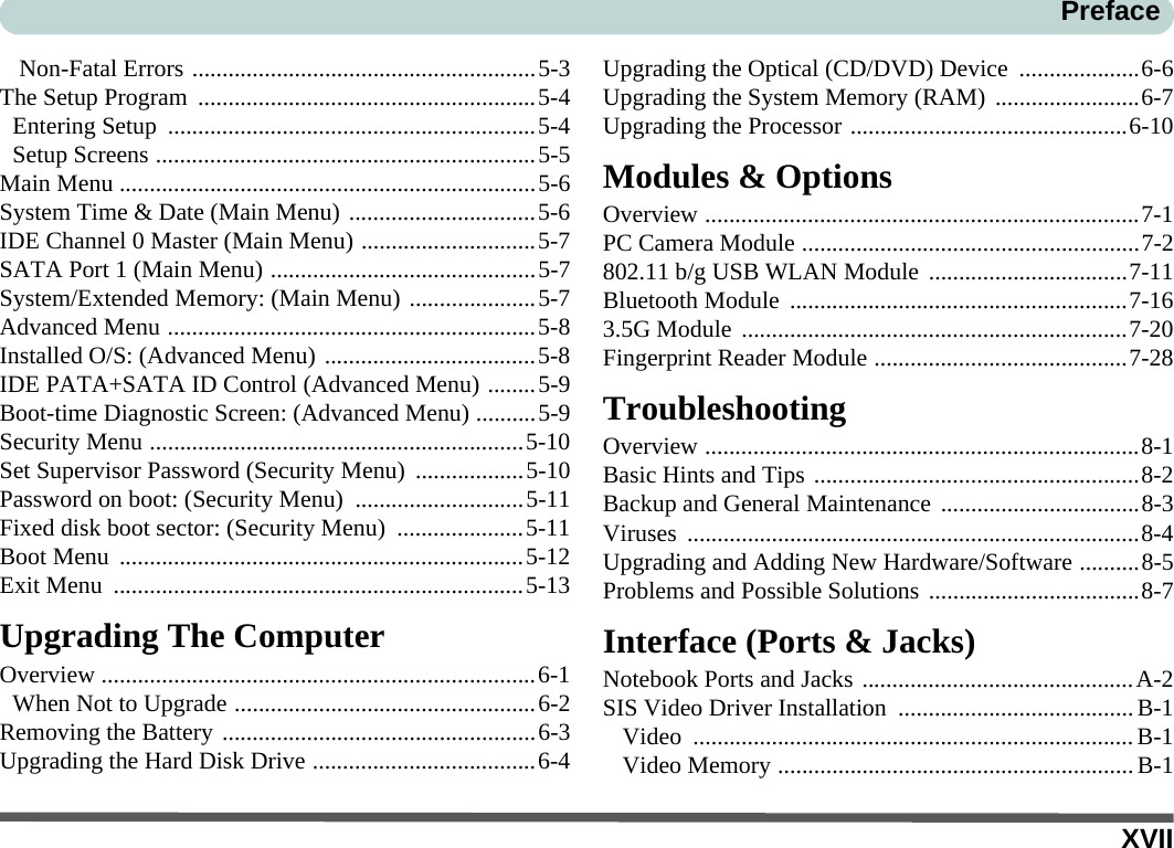 XVIIPrefaceNon-Fatal Errors .........................................................5-3The Setup Program  ........................................................5-4Entering Setup  .............................................................5-4Setup Screens ...............................................................5-5Main Menu .....................................................................5-6System Time &amp; Date (Main Menu) ...............................5-6IDE Channel 0 Master (Main Menu) .............................5-7SATA Port 1 (Main Menu) ............................................5-7System/Extended Memory: (Main Menu) .....................5-7Advanced Menu .............................................................5-8Installed O/S: (Advanced Menu) ...................................5-8IDE PATA+SATA ID Control (Advanced Menu) ........5-9Boot-time Diagnostic Screen: (Advanced Menu) ..........5-9Security Menu ..............................................................5-10Set Supervisor Password (Security Menu) ..................5-10Password on boot: (Security Menu)  ............................5-11Fixed disk boot sector: (Security Menu)  .....................5-11Boot Menu  ...................................................................5-12Exit Menu  ....................................................................5-13Upgrading The ComputerOverview ........................................................................6-1When Not to Upgrade ..................................................6-2Removing the Battery ....................................................6-3Upgrading the Hard Disk Drive .....................................6-4Upgrading the Optical (CD/DVD) Device  ....................6-6Upgrading the System Memory (RAM) ........................6-7Upgrading the Processor ..............................................6-10Modules &amp; OptionsOverview ........................................................................7-1PC Camera Module ........................................................7-2802.11 b/g USB WLAN Module .................................7-11Bluetooth Module ........................................................7-163.5G Module ................................................................7-20Fingerprint Reader Module ..........................................7-28TroubleshootingOverview ........................................................................8-1Basic Hints and Tips ......................................................8-2Backup and General Maintenance .................................8-3Viruses ...........................................................................8-4Upgrading and Adding New Hardware/Software ..........8-5Problems and Possible Solutions ...................................8-7Interface (Ports &amp; Jacks)Notebook Ports and Jacks .............................................A-2SIS Video Driver Installation .......................................B-1Video .........................................................................B-1Video Memory ...........................................................B-1