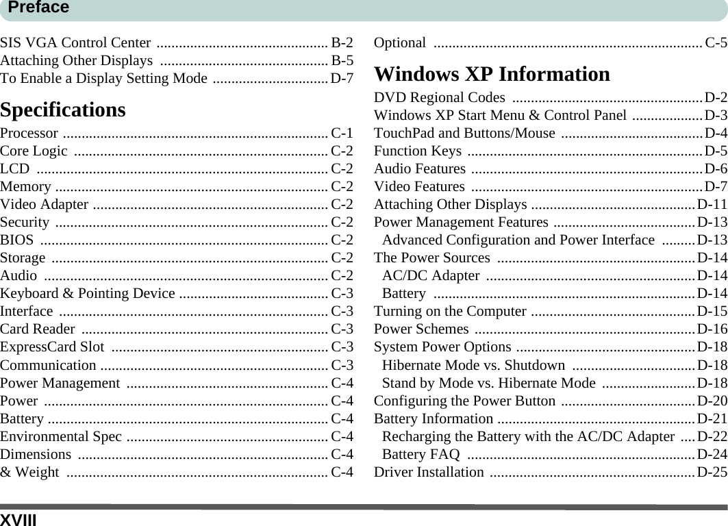 XVIIIPrefaceSIS VGA Control Center .............................................. B-2Attaching Other Displays  ............................................. B-5To Enable a Display Setting Mode ...............................D-7SpecificationsProcessor .......................................................................C-1Core Logic  .................................................................... C-2LCD .............................................................................. C-2Memory ......................................................................... C-2Video Adapter ............................................................... C-2Security ......................................................................... C-2BIOS ............................................................................. C-2Storage .......................................................................... C-2Audio ............................................................................ C-2Keyboard &amp; Pointing Device ........................................ C-3Interface ........................................................................ C-3Card Reader  .................................................................. C-3ExpressCard Slot  .......................................................... C-3Communication ............................................................. C-3Power Management ...................................................... C-4Power ............................................................................ C-4Battery ........................................................................... C-4Environmental Spec ......................................................C-4Dimensions ...................................................................C-4&amp; Weight  ...................................................................... C-4Optional ........................................................................C-5Windows XP InformationDVD Regional Codes  ...................................................D-2Windows XP Start Menu &amp; Control Panel ...................D-3TouchPad and Buttons/Mouse ......................................D-4Function Keys ...............................................................D-5Audio Features ..............................................................D-6Video Features ..............................................................D-7Attaching Other Displays ............................................D-11Power Management Features ......................................D-13Advanced Configuration and Power Interface  .........D-13The Power Sources  .....................................................D-14AC/DC Adapter ........................................................D-14Battery ......................................................................D-14Turning on the Computer ............................................D-15Power Schemes ...........................................................D-16System Power Options ................................................D-18Hibernate Mode vs. Shutdown  .................................D-18Stand by Mode vs. Hibernate Mode .........................D-18Configuring the Power Button ....................................D-20Battery Information .....................................................D-21Recharging the Battery with the AC/DC Adapter ....D-22Battery FAQ  .............................................................D-24Driver Installation .......................................................D-25