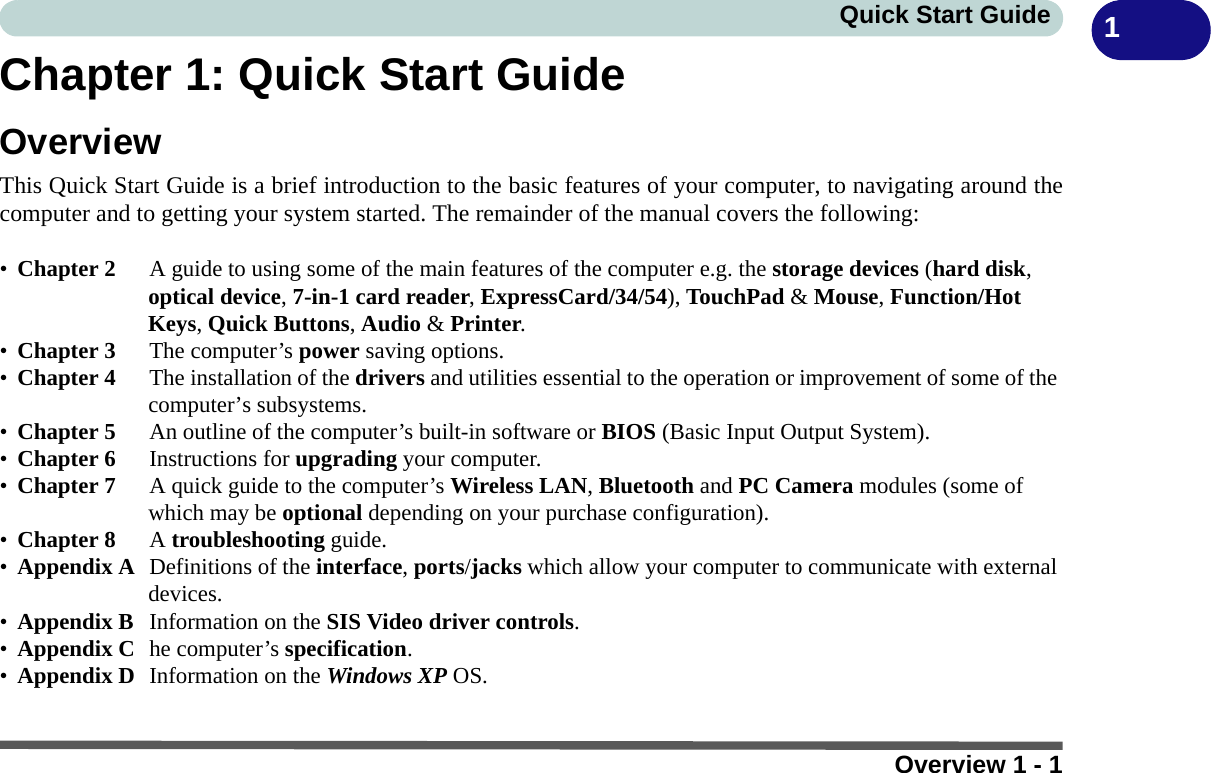 Overview 1 - 1Quick Start Guide 1Chapter 1: Quick Start GuideOverviewThis Quick Start Guide is a brief introduction to the basic features of your computer, to navigating around thecomputer and to getting your system started. The remainder of the manual covers the following:•Chapter 2 A guide to using some of the main features of the computer e.g. the storage devices (hard disk, optical device, 7-in-1 card reader, ExpressCard/34/54), TouchPad &amp; Mouse, Function/Hot Keys, Quick Buttons, Audio &amp; Printer.•Chapter 3 The computer’s power saving options.•Chapter 4  The installation of the drivers and utilities essential to the operation or improvement of some of the computer’s subsystems.•Chapter 5  An outline of the computer’s built-in software or BIOS (Basic Input Output System).•Chapter 6  Instructions for upgrading your computer.•Chapter 7  A quick guide to the computer’s Wireless LAN, Bluetooth and PC Camera modules (some of which may be optional depending on your purchase configuration).•Chapter 8 A troubleshooting guide.•Appendix A Definitions of the interface, ports/jacks which allow your computer to communicate with external devices.•Appendix B  Information on the SIS Video driver controls.•Appendix C he computer’s specification.•Appendix D  Information on the Windows XP OS.