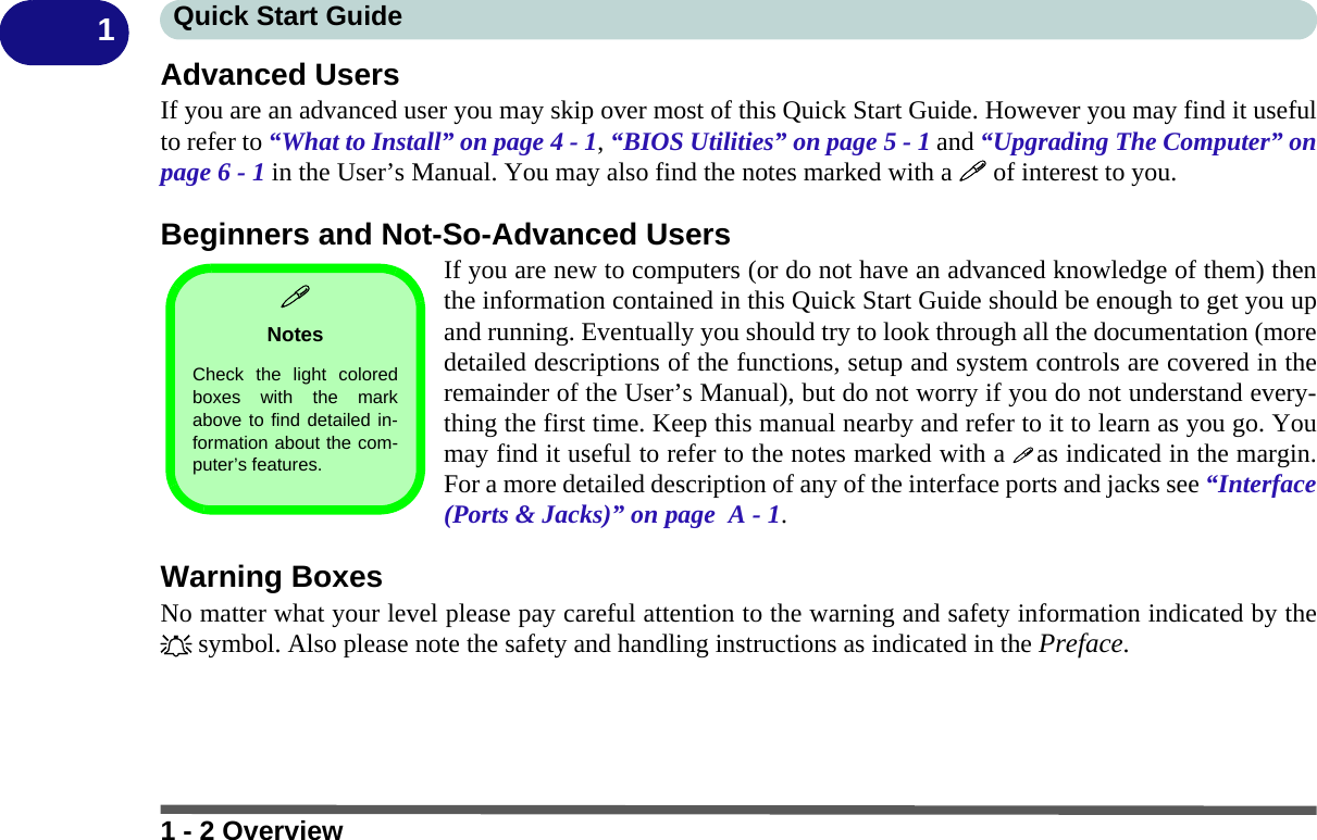 1 - 2 OverviewQuick Start Guide1Advanced UsersIf you are an advanced user you may skip over most of this Quick Start Guide. However you may find it usefulto refer to “What to Install” on page 4 - 1, “BIOS Utilities” on page 5 - 1 and “Upgrading The Computer” onpage 6 - 1 in the User’s Manual. You may also find the notes marked with a  of interest to you.Beginners and Not-So-Advanced UsersIf you are new to computers (or do not have an advanced knowledge of them) thenthe information contained in this Quick Start Guide should be enough to get you upand running. Eventually you should try to look through all the documentation (moredetailed descriptions of the functions, setup and system controls are covered in theremainder of the User’s Manual), but do not worry if you do not understand every-thing the first time. Keep this manual nearby and refer to it to learn as you go. Youmay find it useful to refer to the notes marked with a  as indicated in the margin.For a more detailed description of any of the interface ports and jacks see “Interface(Ports &amp; Jacks)” on page  A - 1.Warning BoxesNo matter what your level please pay careful attention to the warning and safety information indicated by the symbol. Also please note the safety and handling instructions as indicated in the Preface.NotesCheck the light coloredboxes with the markabove to find detailed in-formation about the com-puter’s features. 