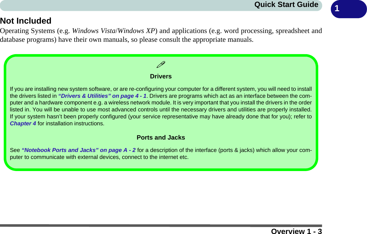 Overview 1 - 3Quick Start Guide 1Not IncludedOperating Systems (e.g. Windows Vista/Windows XP) and applications (e.g. word processing, spreadsheet anddatabase programs) have their own manuals, so please consult the appropriate manuals.DriversIf you are installing new system software, or are re-configuring your computer for a different system, you will need to installthe drivers listed in “Drivers &amp; Utilities” on page 4 - 1. Drivers are programs which act as an interface between the com-puter and a hardware component e.g. a wireless network module. It is very important that you install the drivers in the orderlisted in. You will be unable to use most advanced controls until the necessary drivers and utilities are properly installed.If your system hasn’t been properly configured (your service representative may have already done that for you); refer toChapter 4 for installation instructions.Ports and JacksSee “Notebook Ports and Jacks” on page A - 2 for a description of the interface (ports &amp; jacks) which allow your com-puter to communicate with external devices, connect to the internet etc.