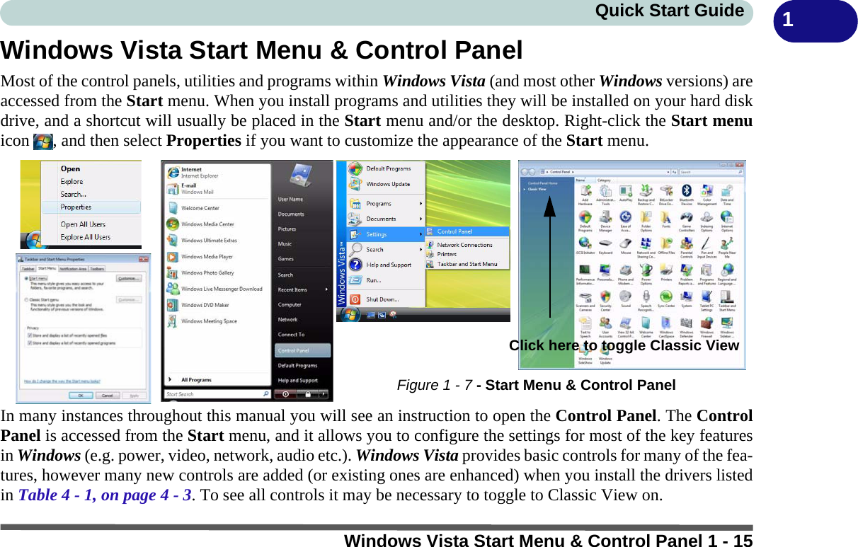 Windows Vista Start Menu &amp; Control Panel 1 - 15Quick Start Guide 1Windows Vista Start Menu &amp; Control PanelMost of the control panels, utilities and programs within Windows Vista (and most other Windows versions) areaccessed from the Start menu. When you install programs and utilities they will be installed on your hard diskdrive, and a shortcut will usually be placed in the Start menu and/or the desktop. Right-click the Start menuicon  , and then select Properties if you want to customize the appearance of the Start menu.In many instances throughout this manual you will see an instruction to open the Control Panel. The ControlPanel is accessed from the Start menu, and it allows you to configure the settings for most of the key featuresin Windows (e.g. power, video, network, audio etc.). Windows Vista provides basic controls for many of the fea-tures, however many new controls are added (or existing ones are enhanced) when you install the drivers listedin Table 4 - 1, on page 4 - 3. To see all controls it may be necessary to toggle to Classic View on.Figure 1 - 7 - Start Menu &amp; Control PanelClick here to toggle Classic View 