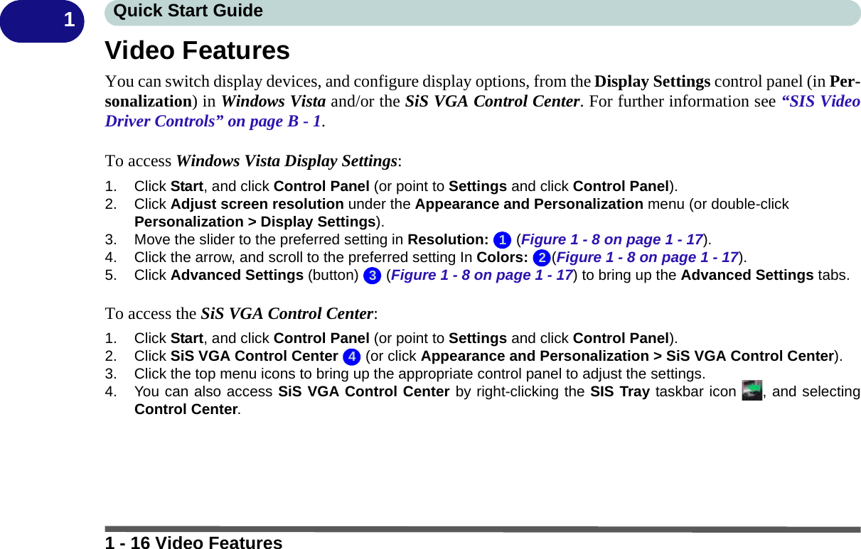 1 - 16 Video FeaturesQuick Start Guide1Video FeaturesYou can switch display devices, and configure display options, from the Display Settings control panel (in Per-sonalization) in Windows Vista and/or the SiS VGA Control Center. For further information see “SIS VideoDriver Controls” on page B - 1.To access Windows Vista Display Settings:1. Click Start, and click Control Panel (or point to Settings and click Control Panel).2. Click Adjust screen resolution under the Appearance and Personalization menu (or double-click Personalization &gt; Display Settings).3. Move the slider to the preferred setting in Resolution:  (Figure 1 - 8 on page 1 - 17).4. Click the arrow, and scroll to the preferred setting In Colors: (Figure 1 - 8 on page 1 - 17).5. Click Advanced Settings (button)   (Figure 1 - 8 on page 1 - 17) to bring up the Advanced Settings tabs.To access the SiS VGA Control Center:1. Click Start, and click Control Panel (or point to Settings and click Control Panel).2. Click SiS VGA Control Center   (or click Appearance and Personalization &gt; SiS VGA Control Center).3. Click the top menu icons to bring up the appropriate control panel to adjust the settings.4. You can also access SiS VGA Control Center by right-clicking the SIS Tray taskbar icon  , and selectingControl Center.1234