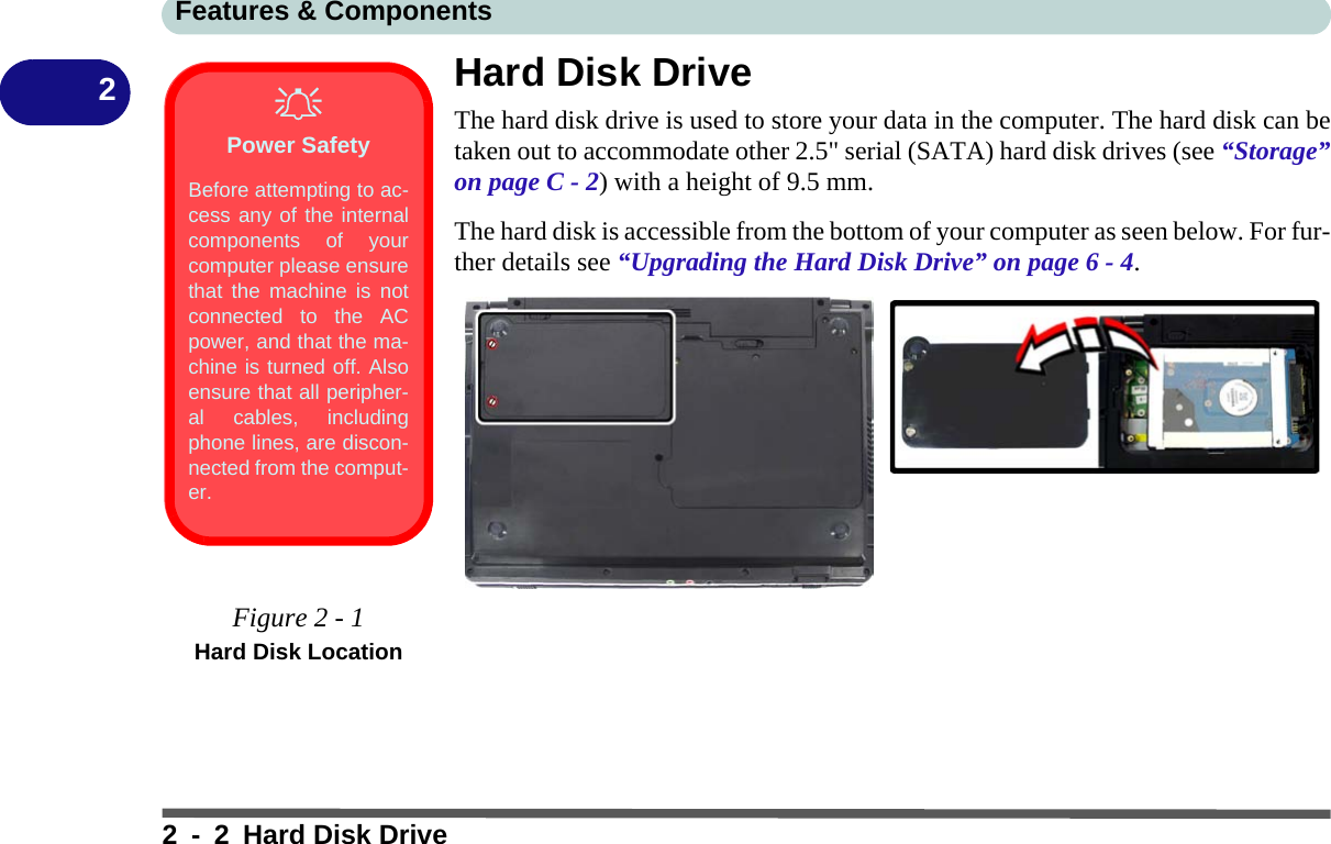 Features &amp; Components2 - 2 Hard Disk Drive2Hard Disk DriveThe hard disk drive is used to store your data in the computer. The hard disk can betaken out to accommodate other 2.5&quot; serial (SATA) hard disk drives (see “Storage”on page C - 2) with a height of 9.5 mm.The hard disk is accessible from the bottom of your computer as seen below. For fur-ther details see “Upgrading the Hard Disk Drive” on page 6 - 4.Power SafetyBefore attempting to ac-cess any of the internalcomponents of yourcomputer please ensurethat the machine is notconnected to the ACpower, and that the ma-chine is turned off. Alsoensure that all peripher-al cables, includingphone lines, are discon-nected from the comput-er.Figure 2 - 1Hard Disk Location