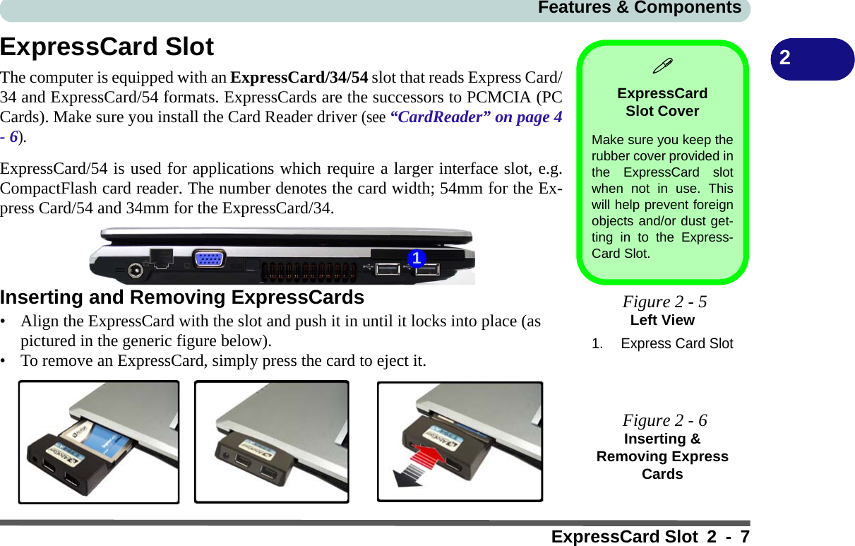 Features &amp; ComponentsExpressCard Slot 2 - 72ExpressCard SlotThe computer is equipped with an ExpressCard/34/54 slot that reads Express Card/34 and ExpressCard/54 formats. ExpressCards are the successors to PCMCIA (PCCards). Make sure you install the Card Reader driver (see “CardReader” on page 4- 6).ExpressCard/54 is used for applications which require a larger interface slot, e.g.CompactFlash card reader. The number denotes the card width; 54mm for the Ex-press Card/54 and 34mm for the ExpressCard/34.Inserting and Removing ExpressCards• Align the ExpressCard with the slot and push it in until it locks into place (as pictured in the generic figure below).• To remove an ExpressCard, simply press the card to eject it.ExpressCard Slot CoverMake sure you keep therubber cover provided inthe ExpressCard slotwhen not in use. Thiswill help prevent foreignobjects and/or dust get-ting in to the Express-Card Slot. Figure 2 - 5Left View1. Express Card Slot Figure 2 - 6Inserting &amp; Removing Express Cards1