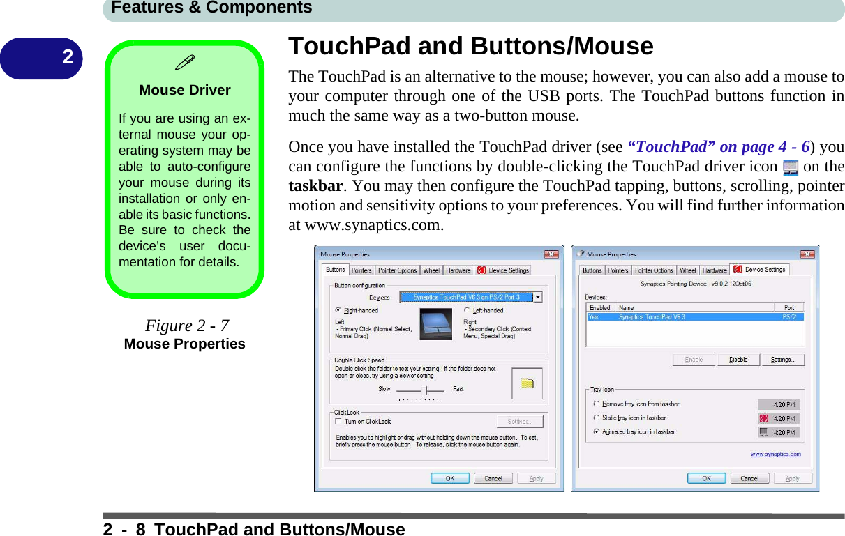 Features &amp; Components2 - 8 TouchPad and Buttons/Mouse2TouchPad and Buttons/MouseThe TouchPad is an alternative to the mouse; however, you can also add a mouse toyour computer through one of the USB ports. The TouchPad buttons function inmuch the same way as a two-button mouse. Once you have installed the TouchPad driver (see “TouchPad” on page 4 - 6) youcan configure the functions by double-clicking the TouchPad driver icon   on thetaskbar. You may then configure the TouchPad tapping, buttons, scrolling, pointermotion and sensitivity options to your preferences. You will find further informationat www.synaptics.com.Mouse DriverIf you are using an ex-ternal mouse your op-erating system may beable to auto-configureyour mouse during itsinstallation or only en-able its basic functions.Be sure to check thedevice’s user docu-mentation for details. Figure 2 - 7Mouse Properties