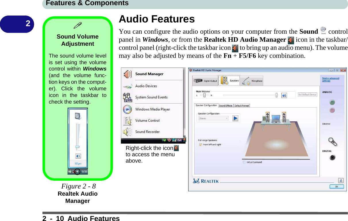 Features &amp; Components2 - 10 Audio Features2Audio FeaturesYou can configure the audio options on your computer from the Sound  controlpanel in Windows, or from the Realtek HD Audio Manager   icon in the taskbar/control panel (right-click the taskbar icon   to bring up an audio menu). The volumemay also be adjusted by means of the Fn + F5/F6 key combination. Sound Volume AdjustmentThe sound volume levelis set using the volumecontrol within Windows(and the volume func-tion keys on the comput-er). Click the volumeicon in the taskbar tocheck the setting. Figure 2 - 8Realtek Audio ManagerRight-click the icon to access the menu above.