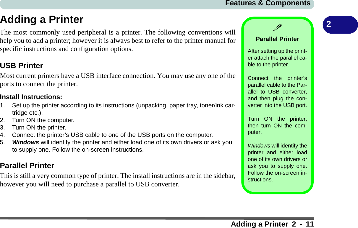 Features &amp; ComponentsAdding a Printer 2 - 112Adding a PrinterThe most commonly used peripheral is a printer. The following conventions willhelp you to add a printer; however it is always best to refer to the printer manual forspecific instructions and configuration options.USB PrinterMost current printers have a USB interface connection. You may use any one of theports to connect the printer.Install Instructions:1. Set up the printer according to its instructions (unpacking, paper tray, toner/ink car-tridge etc.).2. Turn ON the computer.3. Turn ON the printer.4. Connect the printer’s USB cable to one of the USB ports on the computer.5. Windows will identify the printer and either load one of its own drivers or ask you to supply one. Follow the on-screen instructions.Parallel PrinterThis is still a very common type of printer. The install instructions are in the sidebar,however you will need to purchase a parallel to USB converter.Parallel PrinterAfter setting up the print-er attach the parallel ca-ble to the printer.Connect the printer’sparallel cable to the Par-allel to USB converter,and then plug the con-verter into the USB port.Turn ON the printer,then turn ON the com-puter.Windows will identify theprinter and either loadone of its own drivers orask you to supply one.Follow the on-screen in-structions.