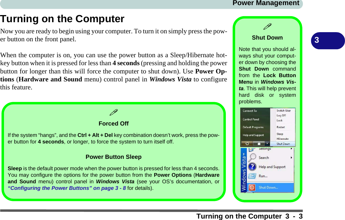 Power ManagementTurning on the Computer 3 - 33Turning on the ComputerNow you are ready to begin using your computer. To turn it on simply press the pow-er button on the front panel.When the computer is on, you can use the power button as a Sleep/Hibernate hot-key button when it is pressed for less than 4 seconds (pressing and holding the powerbutton for longer than this will force the computer to shut down). Use Power Op-tions (Hardware and Sound menu) control panel in Windows Vista to configurethis feature.Shut DownNote that you should al-ways shut your comput-er down by choosing theShut Down commandfrom the Lock ButtonMenu in Windows Vis-ta. This will help preventhard disk or systemproblems.Forced OffIf the system “hangs”, and the Ctrl + Alt + Del key combination doesn’t work, press the pow-er button for 4 seconds, or longer, to force the system to turn itself off.Power Button SleepSleep is the default power mode when the power button is pressed for less than 4 seconds.You may configure the options for the power button from the Power Options (Hardwareand Sound menu) control panel in Windows Vista (see your OS’s documentation, or“Configuring the Power Buttons” on page 3 - 8 for details).