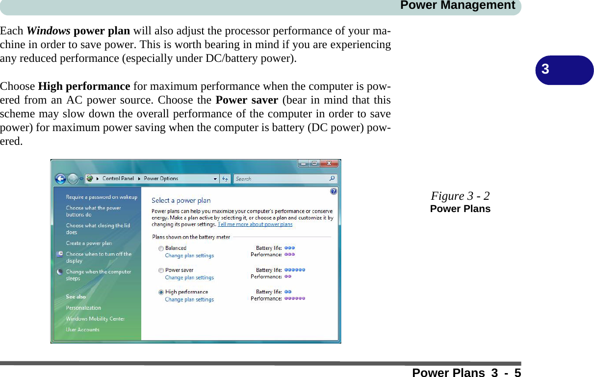 Power ManagementPower Plans3-53Each Windows power plan will also adjust the processor performance of your ma-chine in order to save power. This is worth bearing in mind if you are experiencingany reduced performance (especially under DC/battery power).Choose High performance for maximum performance when the computer is pow-ered from an AC power source. Choose the Power saver (bear in mind that thisscheme may slow down the overall performance of the computer in order to savepower) for maximum power saving when the computer is battery (DC power) pow-ered.Figure 3 - 2Power Plans