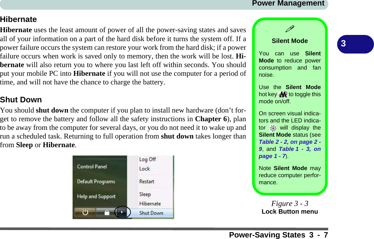 Power ManagementPower-Saving States 3 - 73HibernateHibernate uses the least amount of power of all the power-saving states and savesall of your information on a part of the hard disk before it turns the system off. If apower failure occurs the system can restore your work from the hard disk; if a powerfailure occurs when work is saved only to memory, then the work will be lost. Hi-bernate will also return you to where you last left off within seconds. You shouldput your mobile PC into Hibernate if you will not use the computer for a period oftime, and will not have the chance to charge the battery.Shut DownYou should shut down the computer if you plan to install new hardware (don’t for-get to remove the battery and follow all the safety instructions in Chapter 6), planto be away from the computer for several days, or you do not need it to wake up andrun a scheduled task. Returning to full operation from shut down takes longer thanfrom Sleep or Hibernate.Silent ModeYou can use SilentMode to reduce powerconsumption and fannoise.Use the Silent Modehot key   to toggle thismode on/off. On screen visual indica-tors and the LED indica-tor   will display theSilent Mode status (seeTable 2 - 2, on page 2 -9, and Table 1 - 3, onpage 1 - 7).Note  Silent Mode mayreduce computer perfor-mance.Figure 3 - 3Lock Button menu