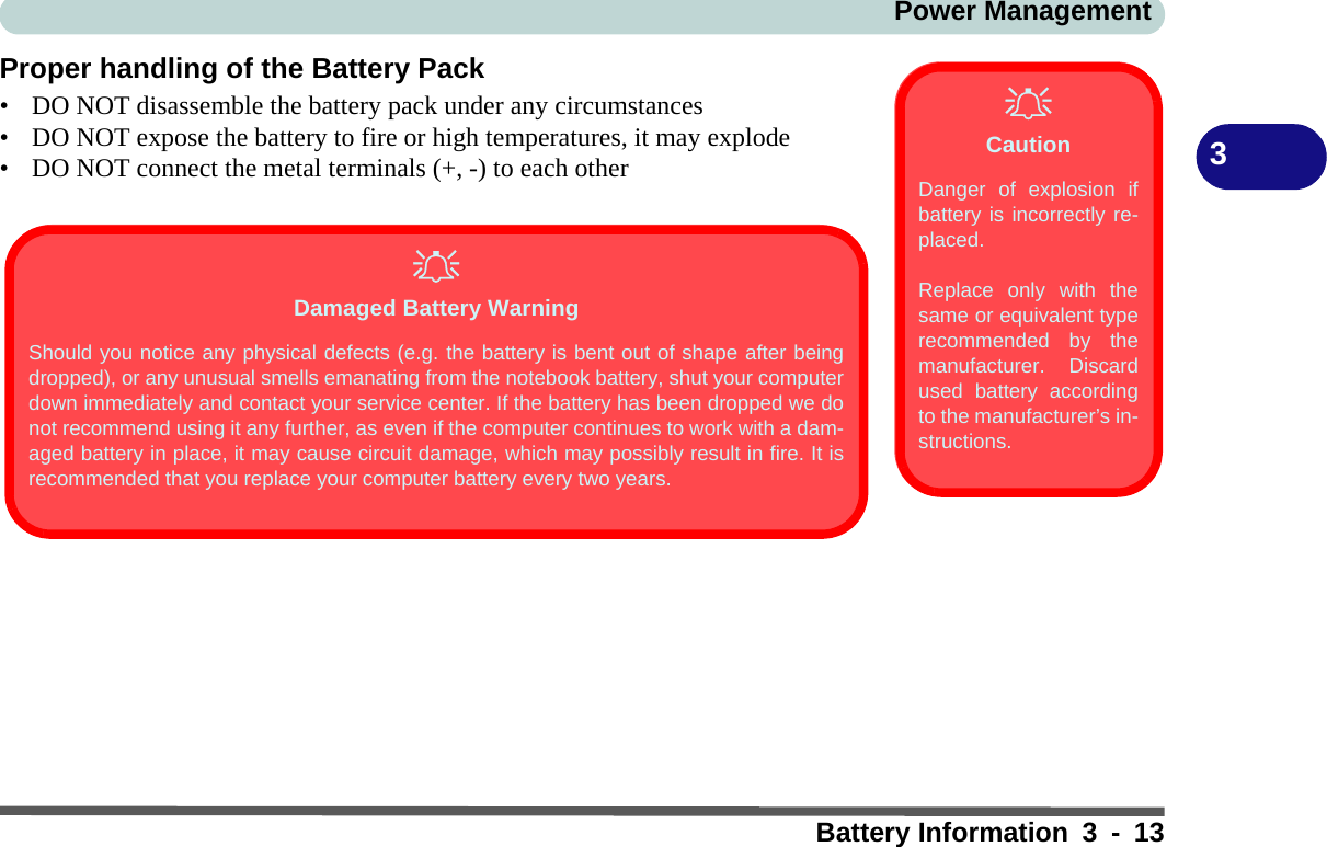 Power ManagementBattery Information 3 - 133Proper handling of the Battery Pack• DO NOT disassemble the battery pack under any circumstances• DO NOT expose the battery to fire or high temperatures, it may explode• DO NOT connect the metal terminals (+, -) to each otherCautionDanger of explosion ifbattery is incorrectly re-placed.Replace only with thesame or equivalent typerecommended by themanufacturer. Discardused battery accordingto the manufacturer’s in-structions.Damaged Battery WarningShould you notice any physical defects (e.g. the battery is bent out of shape after beingdropped), or any unusual smells emanating from the notebook battery, shut your computerdown immediately and contact your service center. If the battery has been dropped we donot recommend using it any further, as even if the computer continues to work with a dam-aged battery in place, it may cause circuit damage, which may possibly result in fire. It isrecommended that you replace your computer battery every two years.