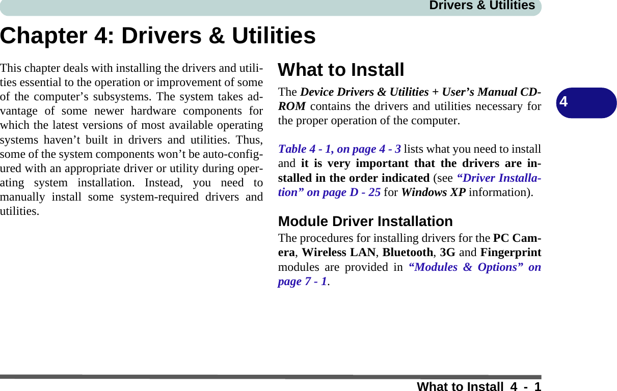 Drivers &amp; UtilitiesWhat to Install 4 - 14Chapter 4: Drivers &amp; UtilitiesThis chapter deals with installing the drivers and utili-ties essential to the operation or improvement of someof the computer’s subsystems. The system takes ad-vantage of some newer hardware components forwhich the latest versions of most available operatingsystems haven’t built in drivers and utilities. Thus,some of the system components won’t be auto-config-ured with an appropriate driver or utility during oper-ating system installation. Instead, you need tomanually install some system-required drivers andutilities. What to InstallThe Device Drivers &amp; Utilities + User’s Manual CD-ROM contains the drivers and utilities necessary forthe proper operation of the computer. Table 4 - 1, on page 4 - 3 lists what you need to installand it is very important that the drivers are in-stalled in the order indicated (see “Driver Installa-tion” on page D - 25 for Windows XP information).Module Driver InstallationThe procedures for installing drivers for the PC Cam-era, Wireless LAN, Bluetooth, 3G and Fingerprintmodules are provided in “Modules &amp; Options” onpage 7 - 1.