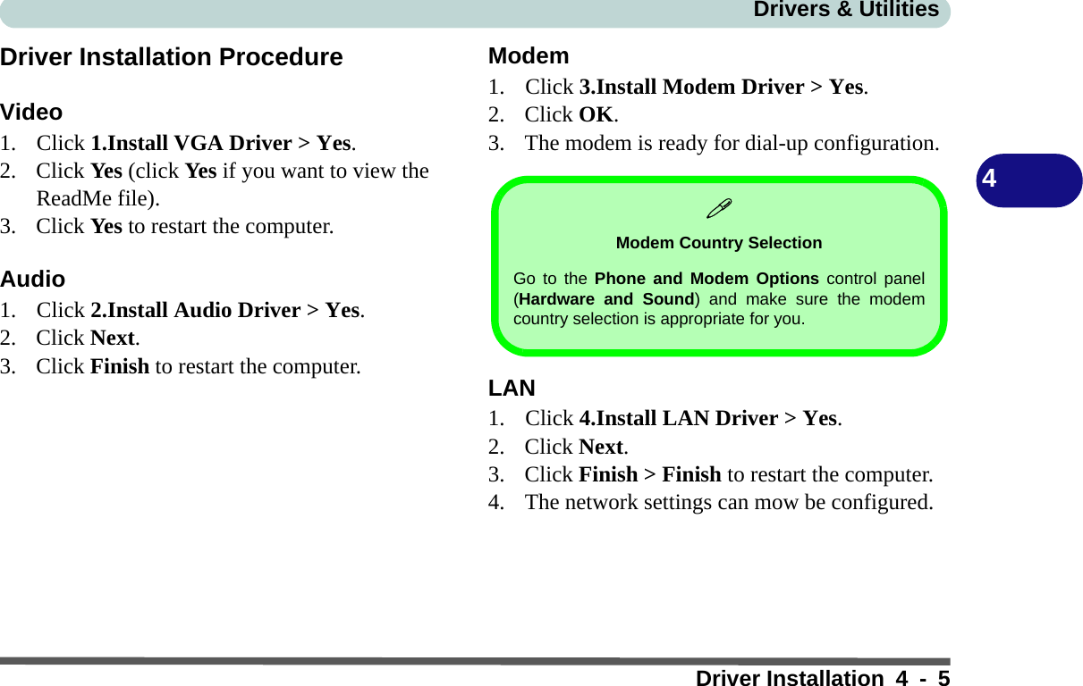 Drivers &amp; UtilitiesDriver Installation 4 - 54Driver Installation ProcedureVideo1. Click 1.Install VGA Driver &gt; Yes.2. Click Yes (click Yes if you want to view the ReadMe file).3. Click Yes to restart the computer.Audio1. Click 2.Install Audio Driver &gt; Yes. 2. Click Next.3. Click Finish to restart the computer.Modem1. Click 3.Install Modem Driver &gt; Yes.2. Click OK.3. The modem is ready for dial-up configuration.LAN1. Click 4.Install LAN Driver &gt; Yes.2. Click Next.3. Click Finish &gt; Finish to restart the computer.4. The network settings can mow be configured.Modem Country SelectionGo to the Phone and Modem Options control panel(Hardware and Sound) and make sure the modemcountry selection is appropriate for you.