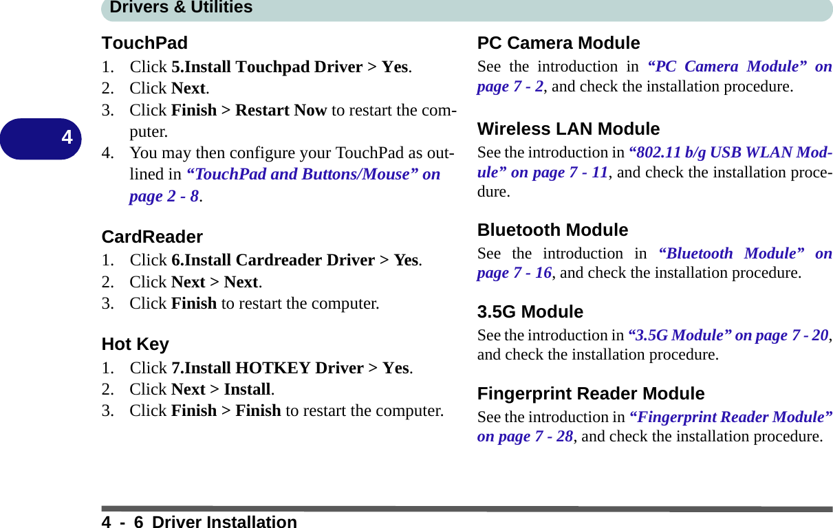 Drivers &amp; Utilities4 - 6 Driver Installation4TouchPad1. Click 5.Install Touchpad Driver &gt; Yes.2. Click Next.3. Click Finish &gt; Restart Now to restart the com-puter.4. You may then configure your TouchPad as out-lined in “TouchPad and Buttons/Mouse” on page 2 - 8.CardReader1. Click 6.Install Cardreader Driver &gt; Yes.2. Click Next &gt; Next.3. Click Finish to restart the computer.Hot Key1. Click 7.Install HOTKEY Driver &gt; Yes. 2. Click Next &gt; Install.3. Click Finish &gt; Finish to restart the computer.PC Camera ModuleSee the introduction in “PC Camera Module” onpage 7 - 2, and check the installation procedure.Wireless LAN ModuleSee the introduction in “802.11 b/g USB WLAN Mod-ule” on page 7 - 11, and check the installation proce-dure.Bluetooth ModuleSee the introduction in “Bluetooth Module” onpage 7 - 16, and check the installation procedure.3.5G ModuleSee the introduction in “3.5G Module” on page 7 - 20,and check the installation procedure.Fingerprint Reader ModuleSee the introduction in “Fingerprint Reader Module”on page 7 - 28, and check the installation procedure.