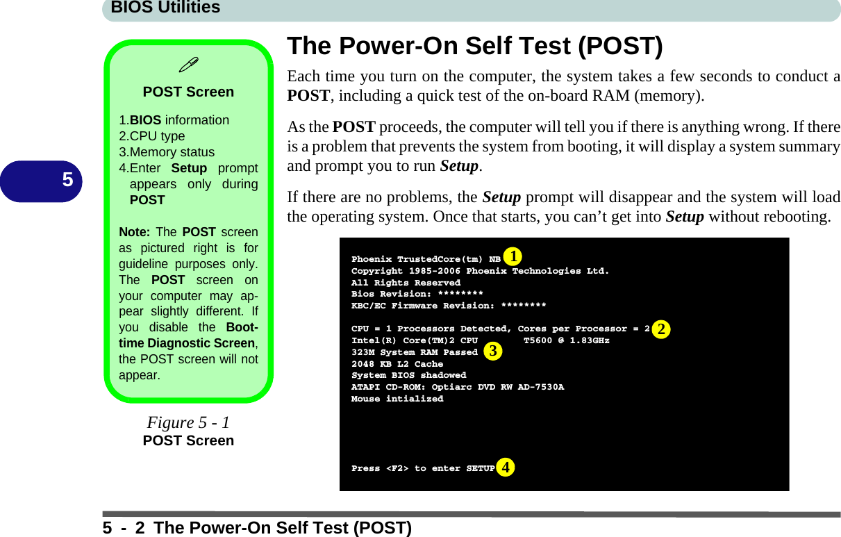 BIOS Utilities5 - 2 The Power-On Self Test (POST)5The Power-On Self Test (POST)Each time you turn on the computer, the system takes a few seconds to conduct aPOST, including a quick test of the on-board RAM (memory).As the POST proceeds, the computer will tell you if there is anything wrong. If thereis a problem that prevents the system from booting, it will display a system summaryand prompt you to run Setup. If there are no problems, the Setup prompt will disappear and the system will loadthe operating system. Once that starts, you can’t get into Setup without rebooting.POST Screen1.BIOS information2.CPU type 3.Memory status4.Enter  Setup promptappears only duringPOSTNote: The POST screenas pictured right is forguideline purposes only.The POST screen onyour computer may ap-pear slightly different. Ifyou disable the Boot-time Diagnostic Screen,the POST screen will notappear.Figure 5 - 1POST ScreenPhoenix TrustedCore(tm) NBCopyright 1985-2006 Phoenix Technologies Ltd.All Rights ReservedBios Revision: ********KBC/EC Firmware Revision: ********CPU=1Processors Detected, Cores per Processor = 2Intel(R) Core(TM)2 CPU T5600 @ 1.83GHz323M System RAM Passed2048 KB L2 CacheSystem BIOS shadowedATAPI CD-ROM: Optiarc DVD RW AD-7530AMouse intializedPress &lt;F2&gt; to enter SETUP1234