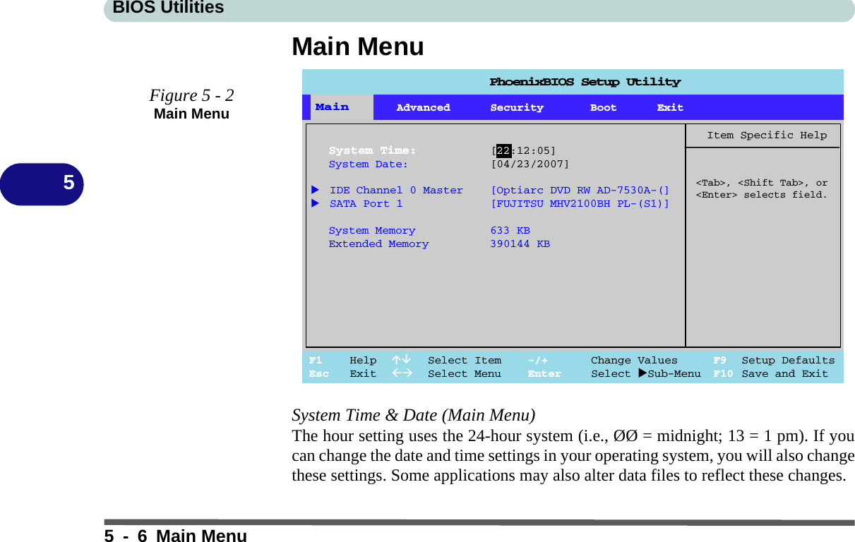 BIOS Utilities5-6Main Menu5Main MenuSystem Time &amp; Date (Main Menu)The hour setting uses the 24-hour system (i.e., ØØ = midnight; 13 = 1 pm). If youcan change the date and time settings in your operating system, you will also changethese settings. Some applications may also alter data files to reflect these changes.Figure 5 - 2Main Menu Main Advanced Security Boot ExitF1 Help  Select Item -/+ Change Values F9 Setup DefaultsEsc Exit  Select Menu Enter Select Sub-Menu F10 Save and ExitItem Specific Help&lt;Tab&gt;, &lt;Shift Tab&gt;, or&lt;Enter&gt; selects field.MainSystem Time: [22:12:05]System Date: [04/23/2007] IDE Channel 0 Master [Optiarc DVD RW AD-7530A-(] SATA Port 1 [FUJITSU MHV2100BH PL-(S1)]System Memory 633 KBExtended Memory 390144 KBPhoenixBIOS Setup Utility