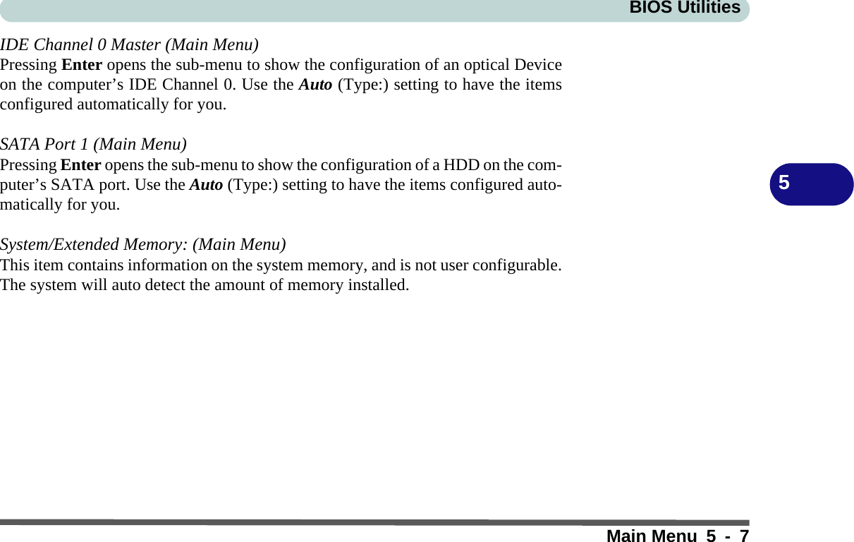 BIOS UtilitiesMain Menu 5 - 75IDE Channel 0 Master (Main Menu)Pressing Enter opens the sub-menu to show the configuration of an optical Deviceon the computer’s IDE Channel 0. Use the Auto (Type:) setting to have the itemsconfigured automatically for you.SATA Port 1 (Main Menu)Pressing Enter opens the sub-menu to show the configuration of a HDD on the com-puter’s SATA port. Use the Auto (Type:) setting to have the items configured auto-matically for you.System/Extended Memory: (Main Menu)This item contains information on the system memory, and is not user configurable.The system will auto detect the amount of memory installed.