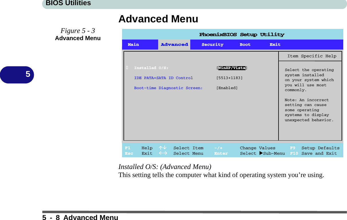 BIOS Utilities5 - 8 Advanced Menu5Advanced MenuInstalled O/S: (Advanced Menu)This setting tells the computer what kind of operating system you’re using. Figure 5 - 3Advanced MenuPhoenixBIOS Setup UtilityMain Advanced Security Boot ExitF1 Help  Select Item -/+ Change Values F9 Setup DefaultsEsc Exit  Select Menu Enter Select Sub-Menu F10 Save and ExitItem Specific HelpSelect the operatingsystem installedon your system whichyou will use mostcommonly.Note: An incorrectsetting can causesome operatingsystems to displayunexpected behavior.AdvancedInstalled O/S: [WinXP/Vista]IDE PATA+SATA ID Control [5513+1183]Boot-time Diagnostic Screen: [Enabled]