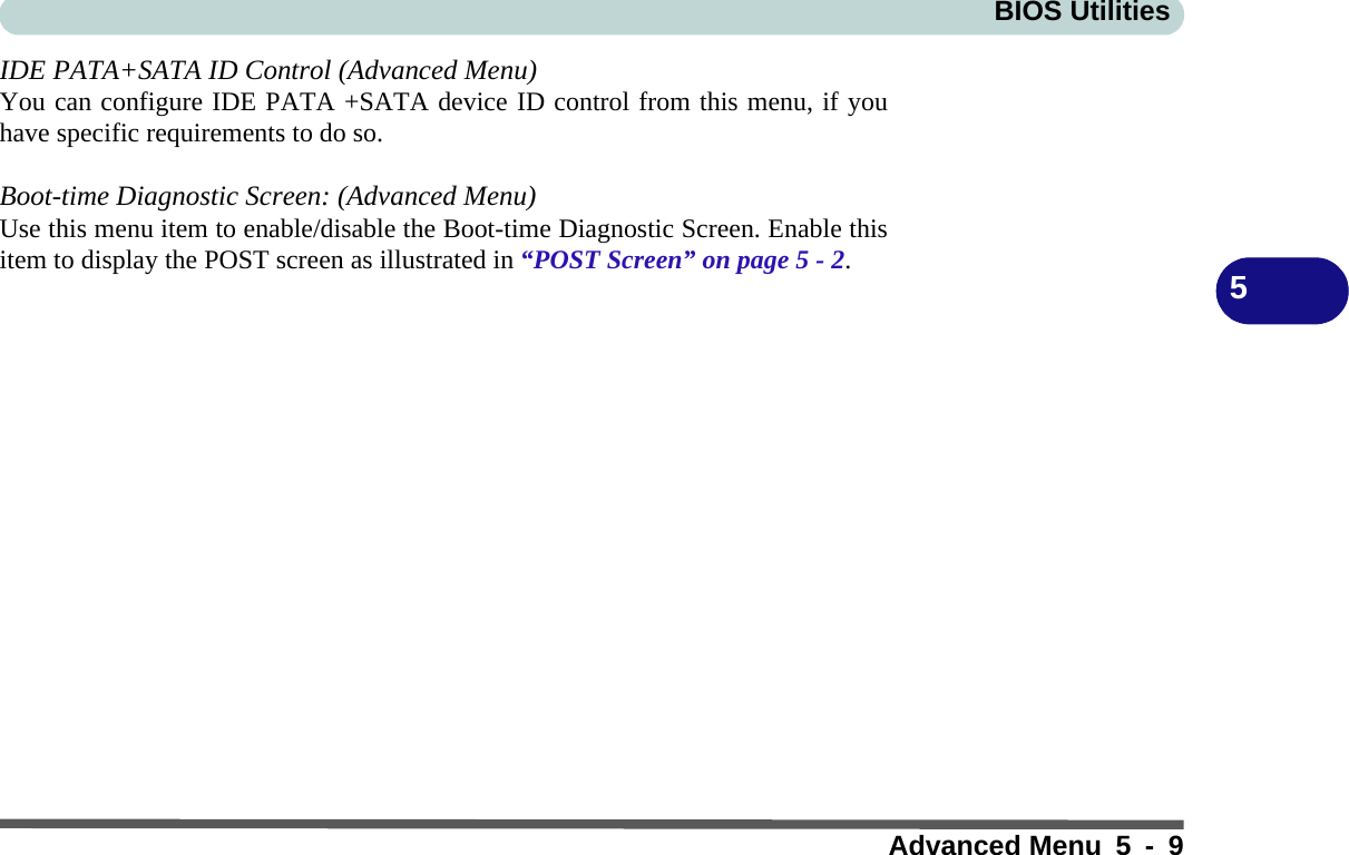 BIOS UtilitiesAdvanced Menu 5 - 95IDE PATA+SATA ID Control (Advanced Menu)You can configure IDE PATA +SATA device ID control from this menu, if youhave specific requirements to do so.Boot-time Diagnostic Screen: (Advanced Menu)Use this menu item to enable/disable the Boot-time Diagnostic Screen. Enable thisitem to display the POST screen as illustrated in “POST Screen” on page 5 - 2. 