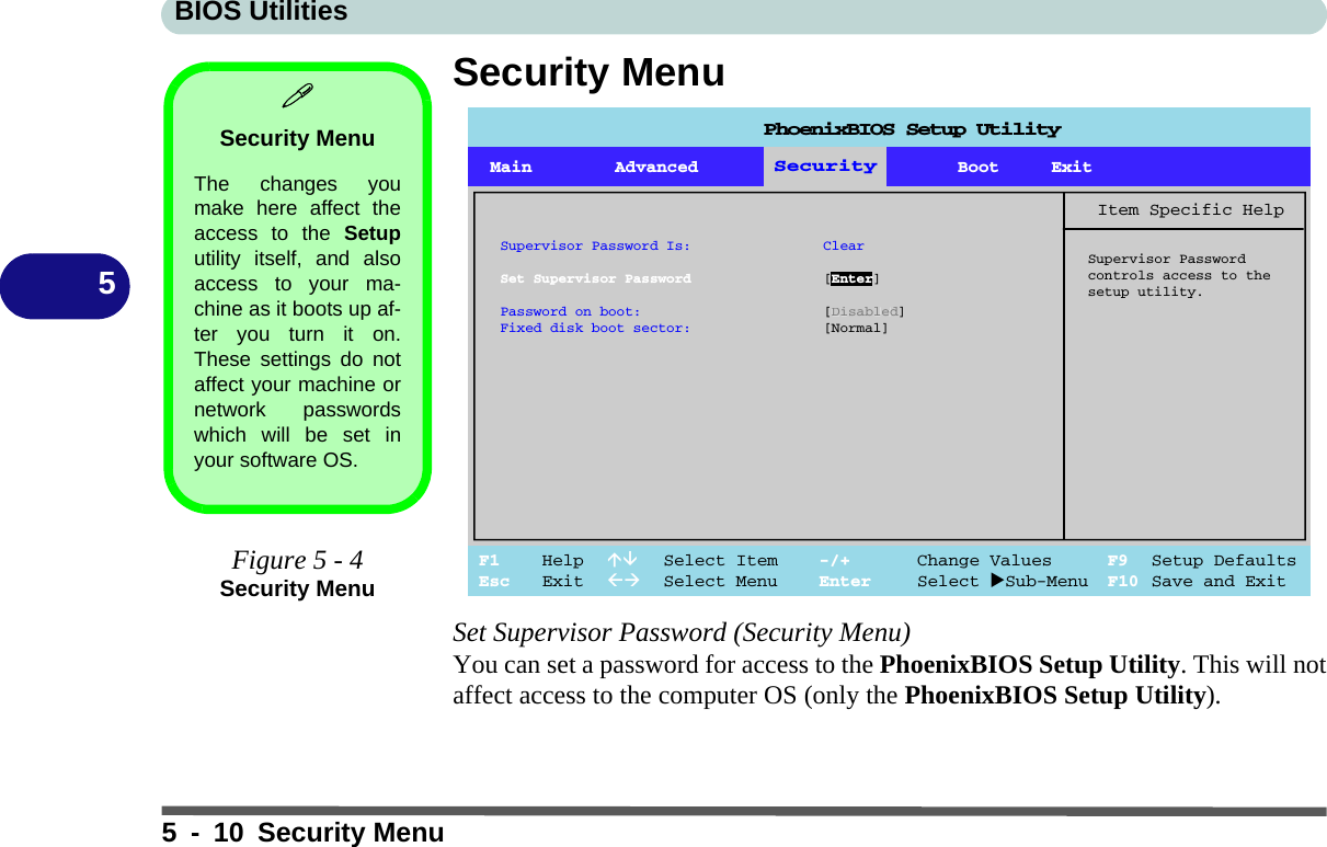 BIOS Utilities5 - 10 Security Menu5Security MenuSet Supervisor Password (Security Menu)You can set a password for access to the PhoenixBIOS Setup Utility. This will notaffect access to the computer OS (only the PhoenixBIOS Setup Utility).Security MenuThe changes youmake here affect theaccess to the Setuputility itself, and alsoaccess to your ma-chine as it boots up af-ter you turn it on.These settings do notaffect your machine ornetwork passwordswhich will be set inyour software OS.Figure 5 - 4Security MenuMain Advanced SSeeccuurriittyyBoot ExitF1 Help  Select Item -/+ Change Values F9 Setup DefaultsEsc Exit  Select Menu Enter Select Sub-Menu F10 Save and ExitItem Specific HelpSupervisor Passwordcontrols access to thesetup utility.SecuritySupervisor Password Is: ClearSet Supervisor Password [Enter]Password on boot: [Disabled]Fixed disk boot sector: [Normal]PhoenixBIOS Setup Utility