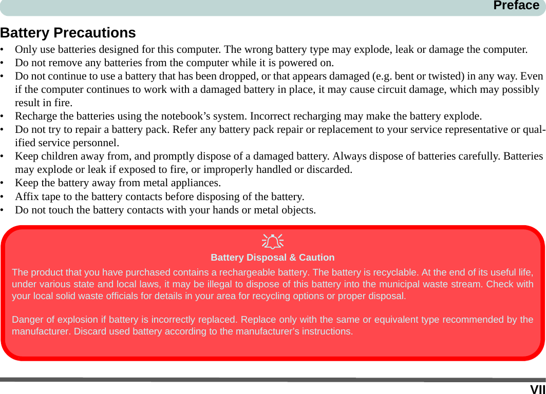 VIIPrefaceBattery Precautions• Only use batteries designed for this computer. The wrong battery type may explode, leak or damage the computer.• Do not remove any batteries from the computer while it is powered on.• Do not continue to use a battery that has been dropped, or that appears damaged (e.g. bent or twisted) in any way. Even if the computer continues to work with a damaged battery in place, it may cause circuit damage, which may possibly result in fire.• Recharge the batteries using the notebook’s system. Incorrect recharging may make the battery explode.• Do not try to repair a battery pack. Refer any battery pack repair or replacement to your service representative or qual-ified service personnel.• Keep children away from, and promptly dispose of a damaged battery. Always dispose of batteries carefully. Batteries may explode or leak if exposed to fire, or improperly handled or discarded.• Keep the battery away from metal appliances.• Affix tape to the battery contacts before disposing of the battery.• Do not touch the battery contacts with your hands or metal objects.Battery Disposal &amp; CautionThe product that you have purchased contains a rechargeable battery. The battery is recyclable. At the end of its useful life,under various state and local laws, it may be illegal to dispose of this battery into the municipal waste stream. Check withyour local solid waste officials for details in your area for recycling options or proper disposal.Danger of explosion if battery is incorrectly replaced. Replace only with the same or equivalent type recommended by themanufacturer. Discard used battery according to the manufacturer’s instructions.