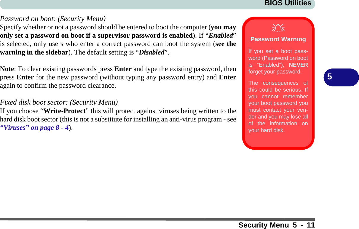 BIOS UtilitiesSecurity Menu 5 - 115Password on boot: (Security Menu)Specify whether or not a password should be entered to boot the computer (you mayonly set a password on boot if a supervisor password is enabled). If “Enabled”is selected, only users who enter a correct password can boot the system (see thewarning in the sidebar). The default setting is “Disabled”. Note: To clear existing passwords press Enter and type the existing password, thenpress Enter for the new password (without typing any password entry) and Enteragain to confirm the password clearance.Fixed disk boot sector: (Security Menu)If you choose “Write-Protect” this will protect against viruses being written to thehard disk boot sector (this is not a substitute for installing an anti-virus program - see“Viruses” on page 8 - 4).Password WarningIf you set a boot pass-word (Password on bootis “Enabled“), NEVERforget your password. The consequences ofthis could be serious. Ifyou cannot rememberyour boot password youmust contact your ven-dor and you may lose allof the information onyour hard disk.