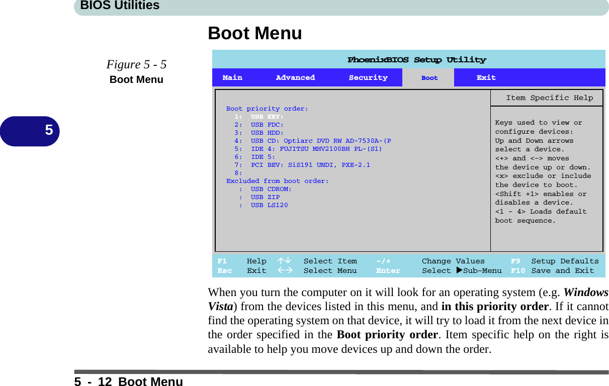 BIOS Utilities5 - 12 Boot Menu5Boot MenuWhen you turn the computer on it will look for an operating system (e.g. WindowsVista) from the devices listed in this menu, and in this priority order. If it cannotfind the operating system on that device, it will try to load it from the next device inthe order specified in the Boot priority order. Item specific help on the right isavailable to help you move devices up and down the order.Figure 5 - 5Boot MenuPhoenixBIOS Setup UtilityF1 Help  Select Item -/+ Change Values F9 Setup DefaultsEsc Exit  Select Menu Enter Select Sub-Menu F10 Save and ExitItem Specific HelpKeys used to view orconfigure devices:Up and Down arrowsselect a device.&lt;+&gt; and &lt;-&gt; movesthe device up or down.&lt;x&gt; exclude or includethe device to boot.&lt;Shift +1&gt; enables ordisables a device.&lt;1 - 4&gt; Loads defaultboot sequence.Boot priority order:1: USB KEY:2: USB FDC:3: USB HDD:4: USB CD: Optiarc DVD RW AD-7530A-(P5: IDE 4: FUJITSU MHV2100BH PL-(S1)6: IDE 5:7: PCI BEV: SiS191 UNDI, PXE-2.18:Excluded from boot order:: USB CDROM:: USB ZIP: USB LS120Main Advanced Security Boot Exit